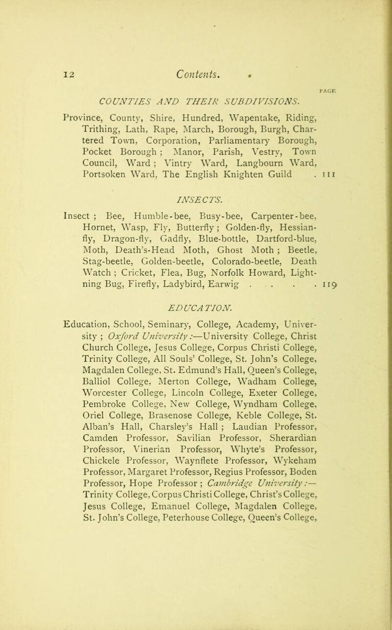 PAGE COUNTIES AND THEIR SUBDIVISIONS. Province, County, Shire, Hundred, Wapentake, Riding, Trithing, Lath, Rape, March, Borough, Burgh, Char- tered Town, Corporation, Parliamentary Borough, Pocket Borough ; Manor, Parish, Vestry, Town Council, Ward ; Vintry Ward, Langbourn Ward, Portsoken Ward, The English Knighten Guild . 111 INSECTS. Insect ; Bee, Humble-bee, Busy-bee, Carpenter-bee, Hornet, Wasp, Fly, Butterfly; Golden-fly, Hessian- fly, Dragon-fly, Gadfly, Blue-bottle, Dartford-blue, Moth, Death’s-Head Moth, Ghost Moth ; Beetle, Stag-beetle, Golden-beetle, Colorado-beetle, Death Watch ; Cricket, Flea, Bug, Norfolk Howard, Light- ning Bug, Firefly, Ladybird, Earwig . . . .119 EDUCATION. Education, School, Seminary, College, Academy, Univer- sity ; Oxford University :—University College, Christ Church College, Jesus College, Corpus Christi College, Trinity College, All Souls’ College, St. John’s College, Magdalen College, St. Edmund’s Hall, Queen’s College, Balliol College, Merton College, Wadham College, Worcester College, Lincoln College, Exeter College, Pembroke College, New College, Wyndham College, Oriel College, Brasenose College, Keble College, St. Alban’s Hall, Charsley’s Hall ; Laudian Professor, Camden Professor, Savilian Professor, Sherardian Professor, Vinerian Professor, Whyte’s Professor, Chickele Professor, Waynflete Professor, Wykeham Professor, Margaret Professor, Regius Professor, Boden Professor, Hope Professor; Cambridge University:— Trinity College, Corpus Christi College, Christ’s College, Jesus College, Emanuel College, Magdalen College, St. John’s College, Peterhouse College, Queen’s College,