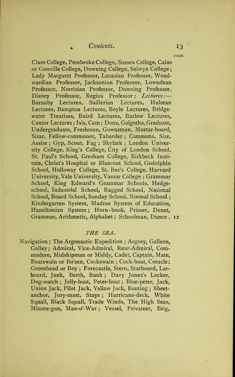 Clare College, Pembroke College, Sussex College, Caius or Gonville College, Downing College, Selwyn College; Lady Margaret Professor, Lucasian Professor, Wood- wardian Professor, Jacksonian Professor, Lowndean Professor, Norrisian Professor, Downing Professor, Disney Professor, Regius Professor; Lectures:— Barnaby Lectures, Sadlerian Lectures, Hulsean Lectures, Bampton Lectures, Boyle Lectures, Bridge- water Treatises, Baird Lectures, Barlow Lectures, Cantor Lectures ; Isis, Cam; Dons, Golgotha, Graduate, Undergraduate, Freshman, Gownsman, Mortar-board, Sizar, Fellow-commoner, Tabarder ; Commons, Size, Assize ; Gyp, Scout, Fag ; Skylark ; London Univer- sity College, King’s College, City of London School, St. Paul’s School, Gresham College, Birkbeck Insti- tute, Christ’s Hospital or Bluecoat School, Godolphin School, Holloway College, St. Bee’s College, Harvard University, Yale University, Vassar College ; Grammar School, King Edward’s Grammar Schools, Hedge- school, Industrial School, Ragged School, National School, Board School, Sunday School, Normal School ; Kindergarten System, Madras System of Education, Hamiltonian System; Horn-book, Primer, Donet, Grammar, Arithmetic, Alphabet; Schoolman, Dunce . 12 THE SEA. Navigation ; The Argonautic Expedition ; Argosy, Galleon, Galley; Admiral, Vice-Admiral, Rear-Admiral, Com- modore, Midshipman or Middy, Cadet, Captain, Mate, Boatswain or Bo’sen, Cockswain ; Cock-boat, Coracle; Greenhead or Boy ; Forecastle, Stern, Starboard, Lar- board, Junk, Berth, Bunk ; Davy Jones’s Locker, Dog-watch ; Jolly-boat, Peter-boat; Blue-peter, Jack, Union Jack, Pilot Jack, Yellow Jack, Bunting ; Sheet- anchor, Jury-mast, Stays ; Hurricane-deck, White Squall, Black Squall, Trade Winds, The High Seas, Minute-gun, Man-o’-War ; Vessel, Privateer, Brig,