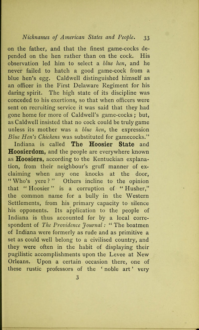 on the father, and that the finest game-cocks de- pended on the hen rather than on the cock. His observation led him to select a blue hen, and he never failed to hatch a good game-cock from a blue hen’s egg. Caldwell distinguished himself as an officer in the First Delaware Regiment for his daring spirit. The high state of its discipline was conceded to his exertions, so that when officers were sent on recruiting service it was said that they had gone home for more of Caldwell’s game-cocks ; but, as Caldwell insisted that no cock could be truly game unless its mother was a blue hen, the expression Blue Hen’s Chickens was substituted for gamecocks.” Indiana is called The Hoosier State and Hoosierdom, and the people are everywhere known as Hoosiers, according to the Kentuckian explana- tion, from their neighbour’s gruff manner of ex- claiming when any one knocks at the door, “Who’s yere ? ” Others incline to the opinion that “ Hoosier ” is a corruption of “ Husher,” the common name for a bully in the Western Settlements, from his primary capacity to silence his opponents. Its application to the people of Indiana is thus accounted for by a local corre- spondent of The Providence Journal: “ The boatmen of Indiana were formerly as rude and as primitive a set as could well belong to a civilised country, and they were often in the habit of displaying their pugilistic accomplishments upon the Levee at New Orleans. Upon a certain occasion there, one of these rustic professors of the ‘ noble art ’ very 3