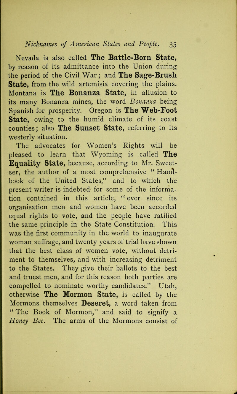 Nevada is also called The Battle-Born State, by reason of its admittance into the Union during the period of the Civil War; and The Sage-Brush State, from the wild artemisia covering the plains. Montana is The Bonanza State, in allusion to its many Bonanza mines, the word Bonanza being Spanish for prosperity. Oregon is The Web-Foot State, owing to the humid climate of its coast counties; also The Sunset State, referring to its westerly situation. The advocates for Women’s Rights will be pleased to learn that Wyoming is called The Equality state, because, according to Mr. Sweet- ser, the author of a most comprehensive “ Hand- book of the United States,” and to which the present writer is indebted for some of the informa- tion contained in this article, “ ever since its organisation men and women have been accorded equal rights to vote, and the people have ratified the same principle in the State Constitution. This was the first community in the world to inaugurate woman suffrage, and twenty years of trial have shown that the best class of women vote, without detri- ment to themselves, and with increasing detriment to the States. They give their ballots to the best and truest men, and for this reason both parties are compelled to nominate worthy candidates.” Utah, otherwise The Mormon State, is called by the Mormons themselves Deseret, a word taken from “ The Book of Mormon,” and said to signify a Honey Bee. The arms of the Mormons consist of