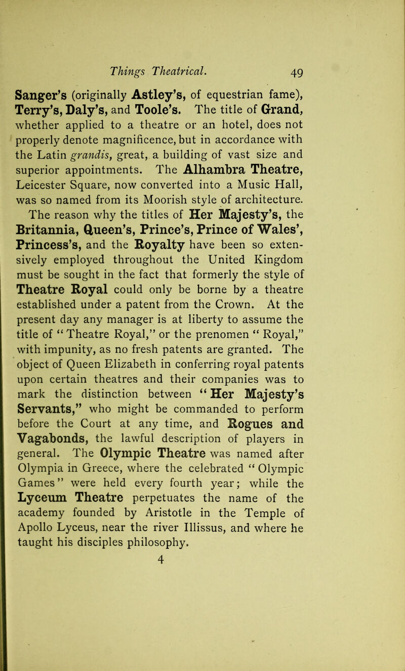 Sanger’s (originally Astley’s, of equestrian fame), Terry’s, Daly’s, and Toole’s. The title of Grand, whether applied to a theatre or an hotel, does not properly denote magnificence, but in accordance with the Latin grandis, great, a building of vast size and superior appointments. The Alhambra Theatre, Leicester Square, now converted into a Music Hall, was so named from its Moorish style of architecture. The reason why the titles of Her Majesty’s, the Britannia, Queen’s, Prince’s, Prince of Wales’, Princess’s, and the Royalty have been so exten- sively employed throughout the United Kingdom must be sought in the fact that formerly the style of Theatre Royal could only be borne by a theatre established under a patent from the Crown. At the present day any manager is at liberty to assume the title of “ Theatre Royal,” or the prenomen “ Royal,” with impunity, as no fresh patents are granted. The object of Queen Elizabeth in conferring royal patents upon certain theatres and their companies was to mark the distinction between “ Her Majesty’s Servants,” who might be commanded to perform before the Court at any time, and Rogues and Vagabonds, the lawful description of players in general. The Olympic Theatre was named after Olympia in Greece, where the celebrated “ Olympic Games” were held every fourth year; while the Lyceum Theatre perpetuates the name of the academy founded by Aristotle in the Temple of Apollo Lyceus, near the river Illissus, and where he taught his disciples philosophy. 4