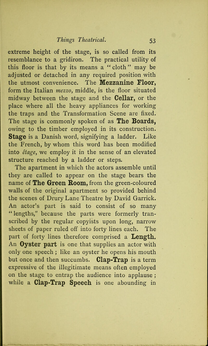 extreme height of the stage, is so called from its resemblance to a gridiron. The practical utility of this floor is that by its means a “ cloth ” may be adjusted or detached in any required position with the utmost convenience. The Mezzanine Floor, form the Italian mezzo, middle, is the floor situated midway between the stage and the Cellar, or the place where all the heavy appliances for working the traps and the Transformation Scene are fixed. The stage is commonly spoken of as The Boards, owing to the timber employed in its construction. Stage is a Danish word, signifying a ladder. Like the French, by whom this word has been modified into Stage, we employ it in the sense of an elevated structure reached by a ladder or steps. The apartment in which the actors assemble until they are called to appear on the stage bears the name of The Green Room, from the green-coloured walls of the original apartment so provided behind the scenes of Drury Lane Theatre by David Garrick. An actor’s part is said to consist of so many “ lengths,” because the parts were formerly tran- scribed by the regular copyists upon long, narrow sheets of paper ruled off into forty lines each. The part of forty lines therefore comprised a Length. An Oyster part is one that supplies an actor with only one speech ; like an oyster he opens his mouth but once and then succumbs. Clap-Trap is a term expressive of the illegitimate means often employed on the stage to entrap the audience into applause ; while a Clap-Trap Speech is one abounding in