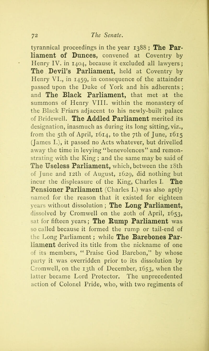 tyrannical proceedings in the year 1388 ; The Par- liament of Dunces, convened at Coventry by Henry IV. in 1404, because it excluded all lawyers; The Devil’s Parliament, held at Coventry by Henry VI., in 1459, in consequence of the attainder passed upon the Duke of York and his adherents ; and The Black Parliament, that met at the summons of Henry VIII. within the monastery of the Black Friars adjacent to his newly-built palace of Bridewell. The Addled Parliament merited its designation, inasmuch as during its long sitting, viz., from the 5th of April, 1614, to the 7th of June, 1615 (James I.), it passed no Acts whatever, but drivelled away the time in levying “benevolences” and remon- strating with the King ; and the same may be said of The Useless Parliament, which, between the iSth of June and 12th of August, 1629, did nothing but incur the displeasure of the King, Charles I. The Pensioner Parliament (Charles I.) was also aptly named for the reason that it existed for eighteen years without dissolution ; The Long Parliament, dissolved by Cromwell on the 20th of April, 1653, sat for fifteen years; The Rump Parliament was so called because it formed the rump or tail-end of the Long Parliament; while The Barebones Par- liament derived its title from the nickname of one of its members, “ Praise God Barebon,” by whose party it was overridden prior to its dissolution by Cromwell, on the 13th of December, 1653, when the latter became Lord Protector. The unprecedented action of Colonel Pride, who, with two regiments of