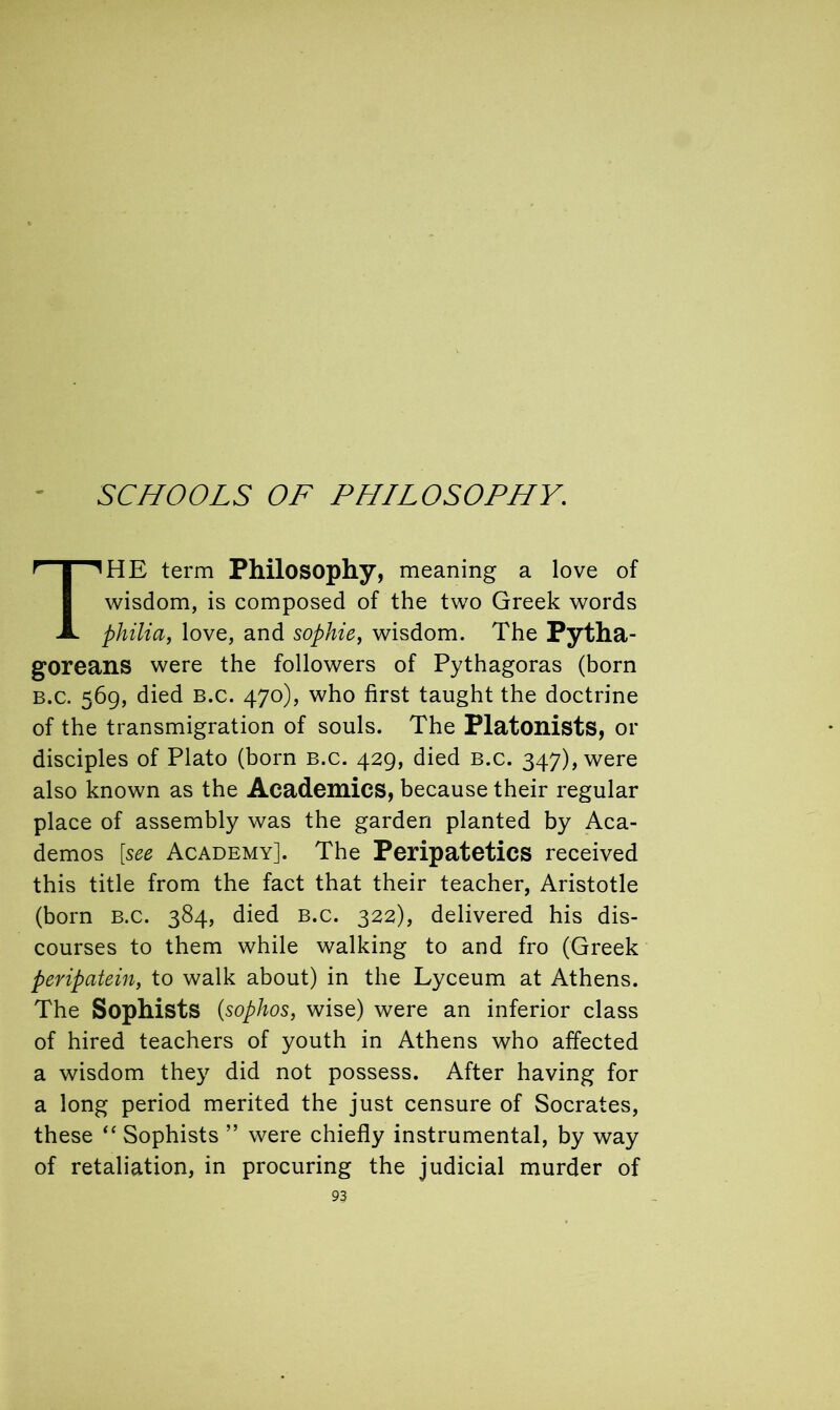 THE term Philosophy, meaning a love of wisdom, is composed of the two Greek words philia, love, and sophie, wisdom. The Pytha- goreans were the followers of Pythagoras (born b.c. 569, died B.c. 470), who first taught the doctrine of the transmigration of souls. The Platonists, or disciples of Plato (born b.c. 429, died b.c. 347), were also known as the Academics, because their regular place of assembly was the garden planted by Aca- demos [see Academy]. The Peripatetics received this title from the fact that their teacher, Aristotle (born B.c. 384, died b.c. 322), delivered his dis- courses to them while walking to and fro (Greek peripatein, to walk about) in the Lyceum at Athens. The Sophists (sophos, wise) were an inferior class of hired teachers of youth in Athens who affected a wisdom they did not possess. After having for a long period merited the just censure of Socrates, these “ Sophists ” were chiefly instrumental, by way of retaliation, in procuring the judicial murder of