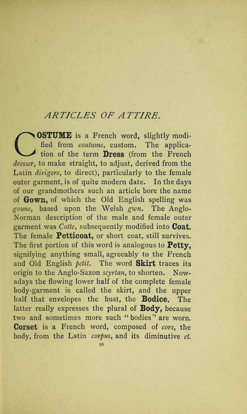 COSTUME is a French word, slightly modi- fied from coutume, custom. The applica- tion of the term Dress (from the French dresser, to make straight, to adjust, derived from the Latin dirigere, to direct), particularly to the female outer garment, is of quite modern date. In the days of our grandmothers such an article bore the name of Gown, of which the Old English spelling was goune, based upon the Welsh gwn. The Anglo- Norman description of the male and female outer garment was Cotte, subsequently modified into Coat. The female Petticoat, or short coat, still survives. The first portion of this word is analogous to Petty, signifying anything small, agreeably to the French and Old English petit. The word Skirt traces its origin to the Anglo-Saxon scyrtan, to shorten. Now- adays the flowing lower half of the complete female body-garment is called the skirt, and the upper half that envelopes the bust, the Bodice. The latter really expresses the plural of Body, because two and sometimes more such “ bodies ” are worn. Corset is a French word, composed of cors, the body, from the Latin corpus, and its diminutive et.