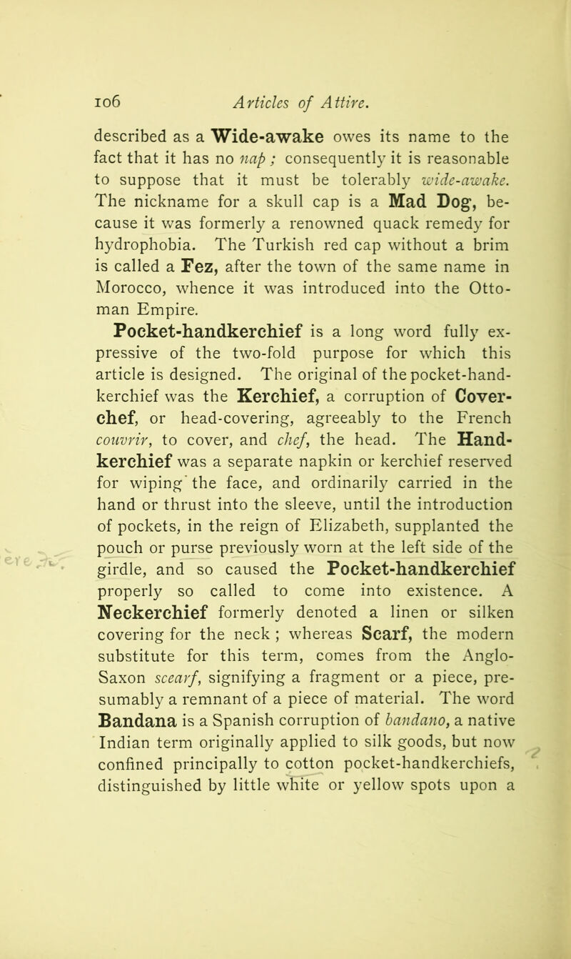 described as a Wide-awake owes its name to the fact that it has no nap; consequently it is reasonable to suppose that it must be tolerably wide-awake. The nickname for a skull cap is a Mad Dog, be- cause it was formerly a renowned quack remedy for hydrophobia. The Turkish red cap without a brim is called a Fez, after the town of the same name in Morocco, whence it was introduced into the Otto- man Empire. Pocket-handkerchief is a long word fully ex- pressive of the two-fold purpose for which this article is designed. The original of the pocket-hand- kerchief was the Kerchief, a corruption of Cover- chef, or head-covering, agreeably to the French couvrir, to cover, and chef, the head. The Hand- kerchief was a separate napkin or kerchief reserved for wiping'the face, and ordinarily carried in the hand or thrust into the sleeve, until the introduction of pockets, in the reign of Elizabeth, supplanted the pouch or purse previously worn at the left side of the girdle, and so caused the Pocket-handkerchief properly so called to come into existence. A Neckerchief formerly denoted a linen or silken covering for the neck ; whereas Scarf, the modern substitute for this term, comes from the Anglo- Saxon scearf, signifying a fragment or a piece, pre- sumably a remnant of a piece of material. The word Bandana is a Spanish corruption of bandano, a native Indian term originally applied to silk goods, but now confined principally to cotton pocket-handkerchiefs, distinguished by little white or yellow spots upon a