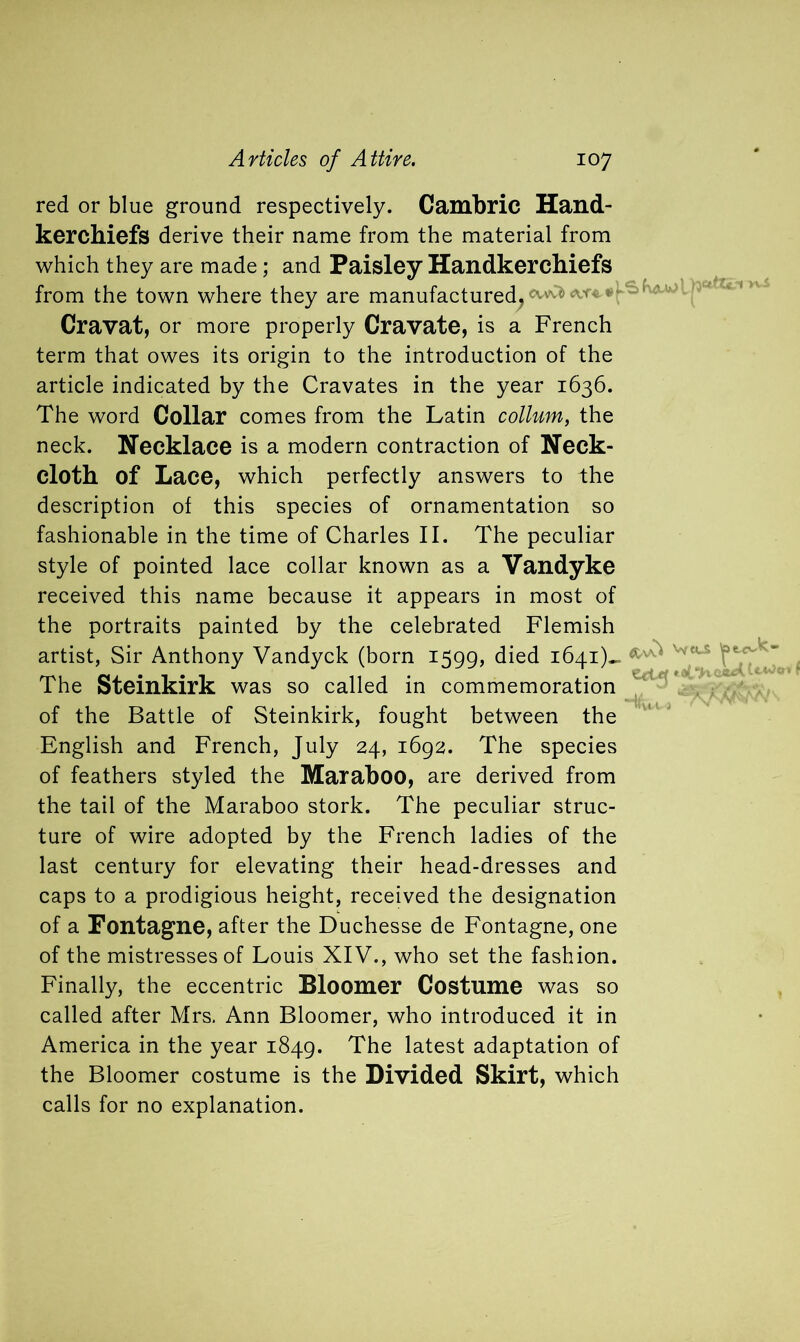 red or blue ground respectively. Cambric Hand- kerchiefs derive their name from the material from which they are made; and Paisley Handkerchiefs from the town where they are manufactured, ‘' ! ' Cravat, or more properly Cravate, is a French term that owes its origin to the introduction of the article indicated by the Cravates in the year 1636. The word Collar comes from the Latin collum, the neck. Necklace is a modern contraction of Neck- cloth of Lace, which perfectly answers to the description of this species of ornamentation so fashionable in the time of Charles II. The peculiar style of pointed lace collar known as a Vandyke received this name because it appears in most of the portraits painted by the celebrated Flemish artist, Sir Anthony Vandyck (born 1599, died 1641)- The Steinkirk was so called in commemoration of the Battle of Steinkirk, fought between the English and French, July 24, 1692. The species of feathers styled the Maraboo, are derived from the tail of the Maraboo stork. The peculiar struc- ture of wire adopted by the French ladies of the last century for elevating their head-dresses and caps to a prodigious height, received the designation of a Fontagne, after the Duchesse de Fontagne, one of the mistresses of Louis XIV., who set the fashion. Finally, the eccentric Bloomer Costume was so called after Mrs. Ann Bloomer, who introduced it in America in the year 1849. The latest adaptation of the Bloomer costume is the Divided Skirt, which calls for no explanation.