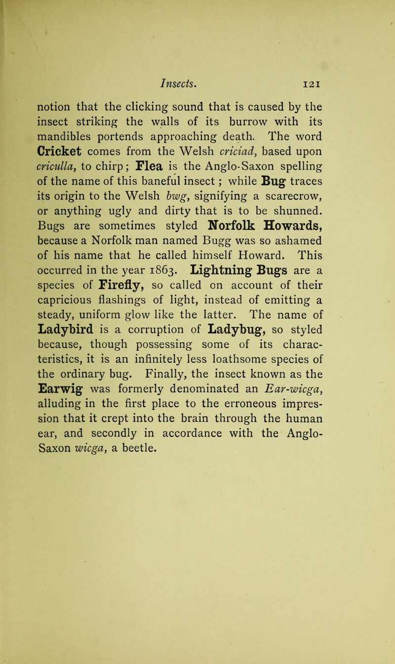 notion that the clicking sound that is caused by the insect striking the walls of its burrow with its mandibles portends approaching death. The word Cricket comes from the Welsh criciad, based upon criculla, to chirp; Flea is the Anglo-Saxon spelling of the name of this baneful insect; while Bug traces its origin to the Welsh bwg, signifying a scarecrow, or anything ugly and dirty that is to be shunned. Bugs are sometimes styled Norfolk Howards, because a Norfolk man named Bugg was so ashamed of his name that he called himself Howard. This occurred in the year 1863. Lightning Bugs are a species of Firefly, so called on account of their capricious flashings of light, instead of emitting a steady, uniform glow like the latter. The name of Ladybird is a corruption of Ladybug, so styled because, though possessing some of its charac- teristics, it is an infinitely less loathsome species of the ordinary bug. Finally, the insect known as the Earwig was formerly denominated an Ear-wicga, alluding in the first place to the erroneous impres- sion that it crept into the brain through the human ear, and secondly in accordance with the Anglo- Saxon wicga, a beetle.