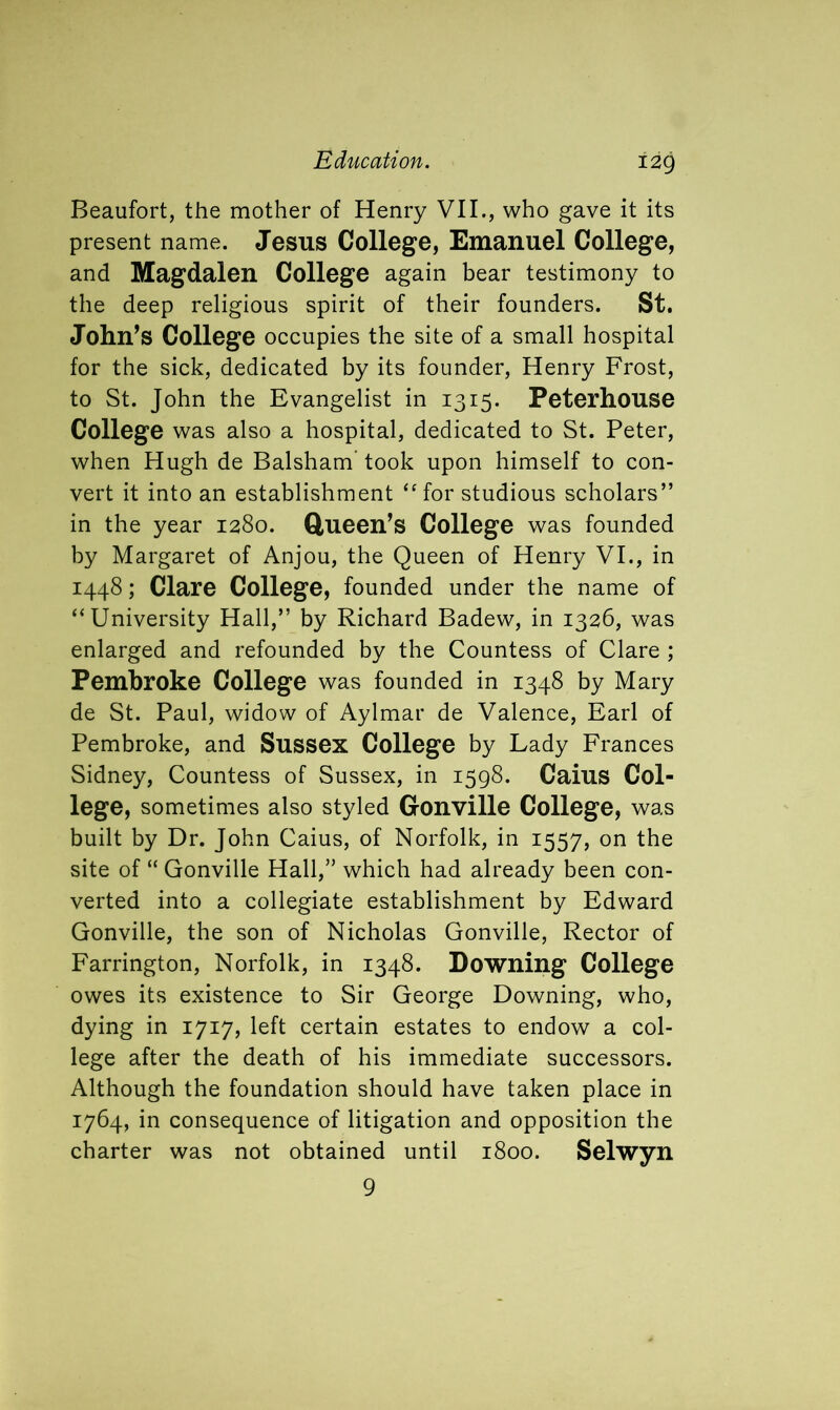 Beaufort, the mother of Henry VII., who gave it its present name. Jesus College, Emanuel College, and Magdalen College again bear testimony to the deep religious spirit of their founders. St. John’s College occupies the site of a small hospital for the sick, dedicated by its founder, Henry Frost, to St. John the Evangelist in 1315. Peterhouse College was also a hospital, dedicated to St. Peter, when Hugh de Balsham took upon himself to con- vert it into an establishment “for studious scholars” in the year 1280. Queen’s College was founded by Margaret of Anjou, the Queen of Henry VI., in 1448; Clare College, founded under the name of “University Hall,” by Richard Badew, in 1326, was enlarged and refounded by the Countess of Clare ; Pembroke College was founded in 1348 by Mary de St. Paul, widow of Aylmar de Valence, Earl of Pembroke, and Sussex College by Lady Frances Sidney, Countess of Sussex, in 1598. Caius Col- lege, sometimes also styled Gonville College, was built by Dr. John Caius, of Norfolk, in 1557, on the site of “ Gonville Hall,” which had already been con- verted into a collegiate establishment by Edward Gonville, the son of Nicholas Gonville, Rector of Farrington, Norfolk, in 1348. Downing College owes its existence to Sir George Downing, who, dying in 1717, left certain estates to endow a col- lege after the death of his immediate successors. Although the foundation should have taken place in 1764, in consequence of litigation and opposition the charter was not obtained until 1800. Selwyn 9