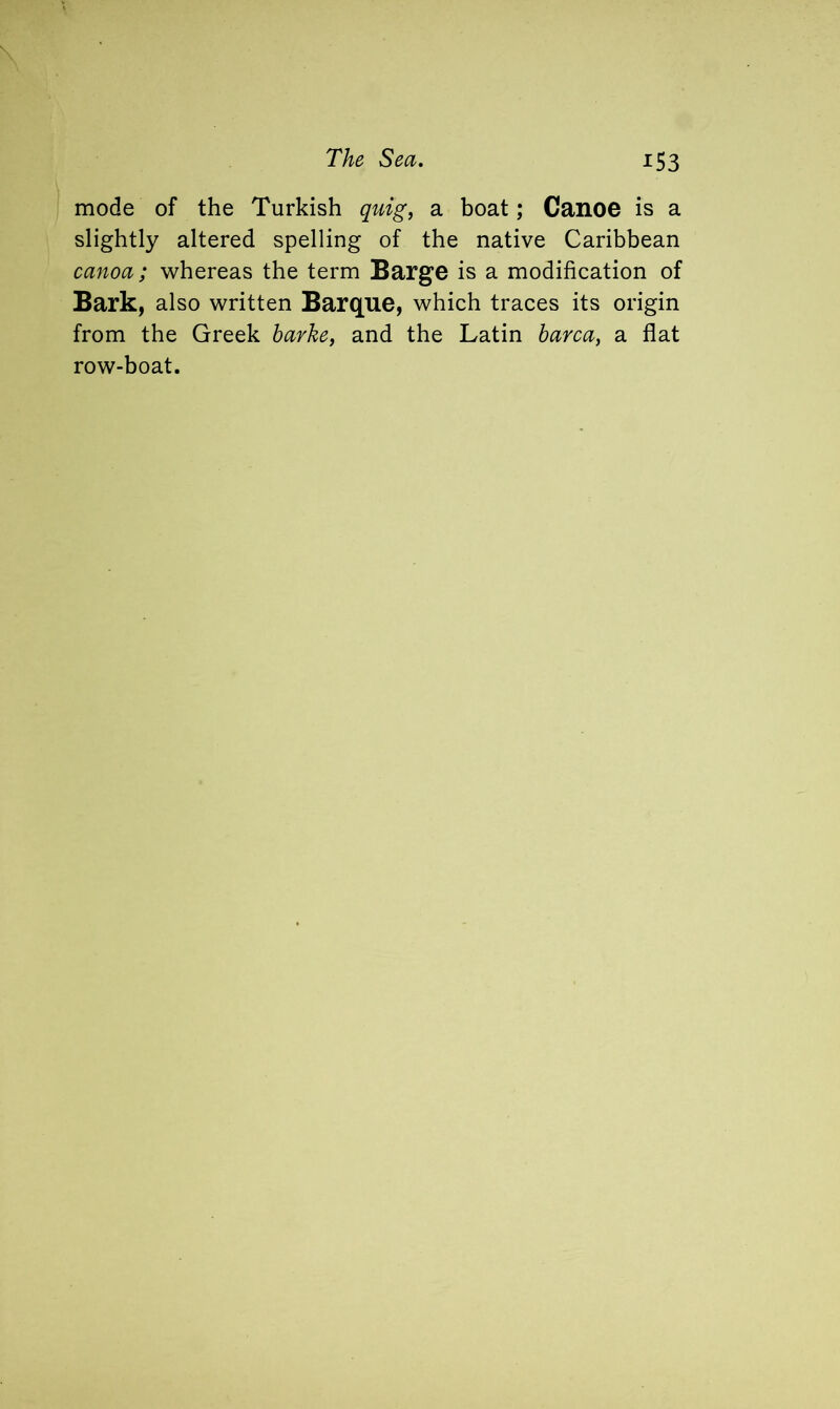 mode of the Turkish quig, a boat; Canoe is a slightly altered spelling of the native Caribbean canoa; whereas the term Barge is a modification of Bark, also written Barque, which traces its origin from the Greek barke, and the Latin barca, a flat row-boat.