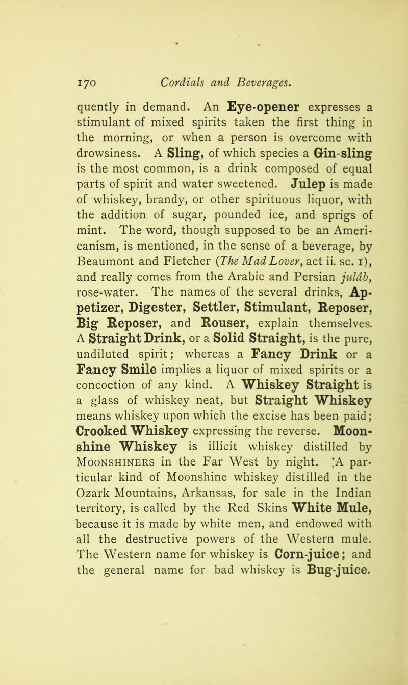 quently in demand. An Eye-opener expresses a stimulant of mixed spirits taken the first thing in the morning, or when a person is overcome with drowsiness. A Sling, of which species a Gin-sling is the most common, is a drink composed of equal parts of spirit and water sweetened. Julep is made of whiskey, brandy, or other spirituous liquor, with the addition of sugar, pounded ice, and sprigs of mint. The word, though supposed to be an Ameri- canism, is mentioned, in the sense of a beverage, by Beaumont and Fletcher (The Mad Lover, act ii. sc. 1), and really comes from the Arabic and Persian julab, rose-water. The names of the several drinks, Ap- petizer, Digester, Settler, Stimulant, Reposer, Big Reposer, and Rouser, explain themselves. A Straight Drink, or a Solid Straight, is the pure, undiluted spirit; whereas a Fancy Drink or a Fancy Smile implies a liquor of mixed spirits or a concoction of any kind. A Whiskey Straight is a glass of whiskey neat, but Straight Whiskey means whiskey upon which the excise has been paid; Crooked Whiskey expressing the reverse. Moon- shine Whiskey is illicit whiskey distilled by Moonshiners in the Far West by night. ‘A par- ticular kind of Moonshine whiskey distilled in the Ozark Mountains, Arkansas, for sale in the Indian territory, is called by the Red Skins White Mule, because it is made by white men, and endowed with all the destructive powers of the Western mule. The Western name for whiskey is Corn-juice; and the general name for bad whiskey is Bug-juice.