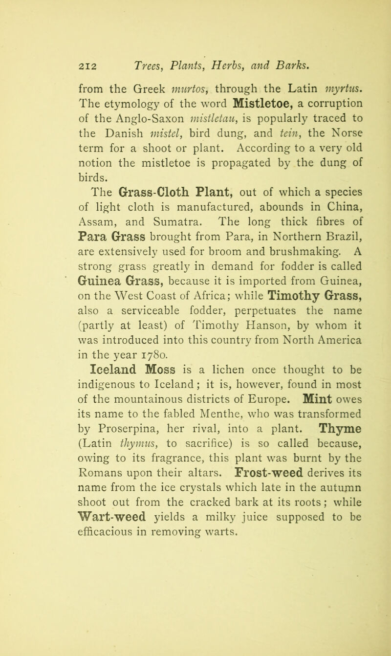 from the Greek murtos, through the Latin myrtus. The etymology of the word Mistletoe, a corruption of the Anglo-Saxon mistletau, is popularly traced to the Danish mistel, bird dung, and tein, the Norse term for a shoot or plant. According to a very old notion the mistletoe is propagated by the dung of birds. The Grass-Cloth Plant, out of which a species of light cloth is manufactured, abounds in China, Assam, and Sumatra. The long thick fibres of Para Grass brought from Para, in Northern Brazil, are extensively used for broom and brushmaking. A strong grass greatly in demand for fodder is called Guinea Grass, because it is imported from Guinea, on the West Coast of Africa; while Timothy Grass, also a serviceable fodder, perpetuates the name (partly at least) of Timothy Hanson, by whom it was introduced into this country from North America in the year 1780. Iceland Moss is a lichen once thought to be indigenous to Iceland; it is, however, found in most of the mountainous districts of Europe. Mint owes its name to the fabled Menthe, who was transformed by Proserpina, her rival, into a plant. Thyme (Latin thymus, to sacrifice) is so called because, owing to its fragrance, this plant was burnt by the Romans upon their altars. Frost-weed derives its name from the ice crystals which late in the autumn shoot out from the cracked bark at its roots; while Wart-weed yields a milky juice supposed to be efficacious in removing warts.