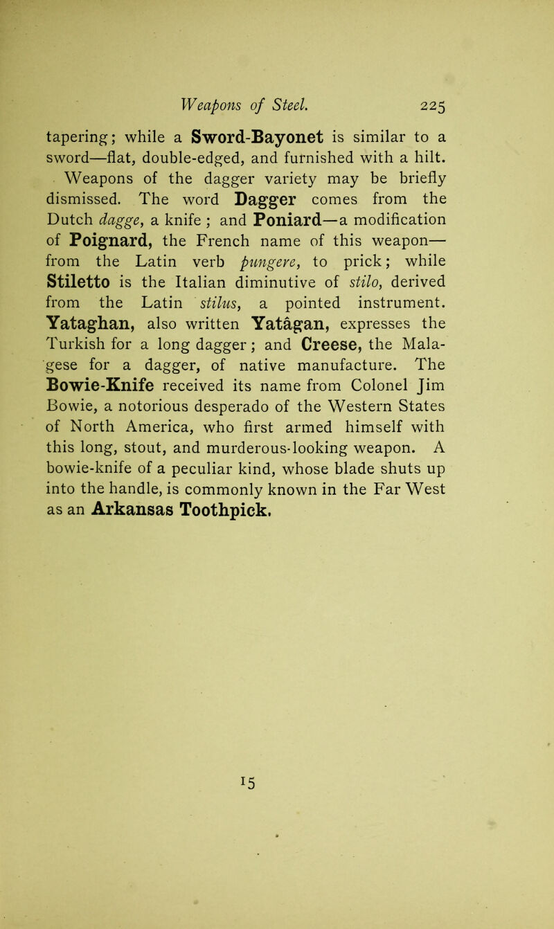 tapering; while a Sword-Bayonet is similar to a sword—flat, double-edged, and furnished with a hilt. Weapons of the dagger variety may be briefly dismissed. The word Dagger comes from the Dutch dagge, a knife ; and Poniard—a modification of Poignard, the French name of this weapon— from the Latin verb pungeve, to prick; while Stiletto is the Italian diminutive of stilo, derived from the Latin stilus, a pointed instrument. Yataghan, also written Yatagan, expresses the Turkish for a long dagger; and Creese, the Mala- gese for a dagger, of native manufacture. The Bowie-Knife received its name from Colonel Jim Bowie, a notorious desperado of the Western States of North America, who first armed himself with this long, stout, and murderous-looking weapon. A bowie-knife of a peculiar kind, whose blade shuts up into the handle, is commonly known in the Far West as an Arkansas Toothpick. r5