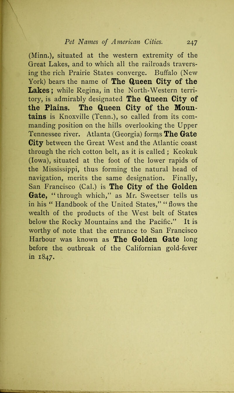 (Minn.), situated at the western extremity of the Great Lakes, and to which all the railroads travers- ing the rich Prairie States converge. Buffalo (New York) bears the name of The Queen City of the Lakes; while Regina, in the North-Western terri- tory, is admirably designated The Queen City of the Plains. The Queen City of the Moun- tains is Knoxville (Tenn.), so called from its com- manding position on the hills overlooking the Upper Tennessee river. Atlanta (Georgia) forms The Gate City between the Great West and the Atlantic coast through the rich cotton belt, as it is called ; Keokuk (Iowa), situated at the foot of the lower rapids of the Mississippi, thus forming the natural head of navigation, merits the same designation. Finally, San Francisco (Cal.) is The City of the Golden Gate, “through which,” as Mr. Sweetser tells us in his “ Handbook of the United States,” “flows the wealth of the products of the West belt of States below the Rocky Mountains and the Pacific.” It is worthy of note that the entrance to San Francisco Harbour was known as The Golden Gate long before the outbreak of the Californian gold-fever in 1847.