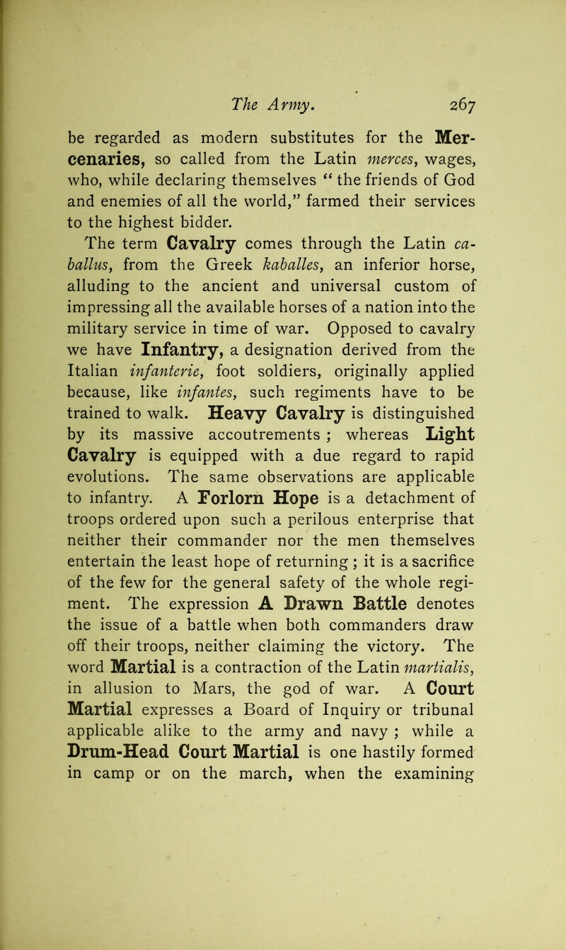 be regarded as modern substitutes for the Mer- cenaries, so called from the Latin merces, wages, who, while declaring themselves “ the friends of God and enemies of all the world,” farmed their services to the highest bidder. The term Cavalry comes through the Latin ca- ballus, from the Greek kaballes, an inferior horse, alluding to the ancient and universal custom of impressing all the available horses of a nation into the military service in time of war. Opposed to cavalry we have Infantry, a designation derived from the Italian infanterie, foot soldiers, originally applied because, like infantes, such regiments have to be trained to walk. Heavy Cavalry is distinguished by its massive accoutrements ; whereas Light Cavalry is equipped with a due regard to rapid evolutions. The same observations are applicable to infantry. A Forlorn Hope is a detachment of troops ordered upon such a perilous enterprise that neither their commander nor the men themselves entertain the least hope of returning; it is a sacrifice of the few for the general safety of the whole regi- ment. The expression A Drawn Battle denotes the issue of a battle when both commanders draw off their troops, neither claiming the victory. The word Martial is a contraction of the Latin martialis, in allusion to Mars, the god of war. A Court Martial expresses a Board of Inquiry or tribunal applicable alike to the army and navy ; while a Drum-Head Court Martial is one hastily formed in camp or on the march, when the examining