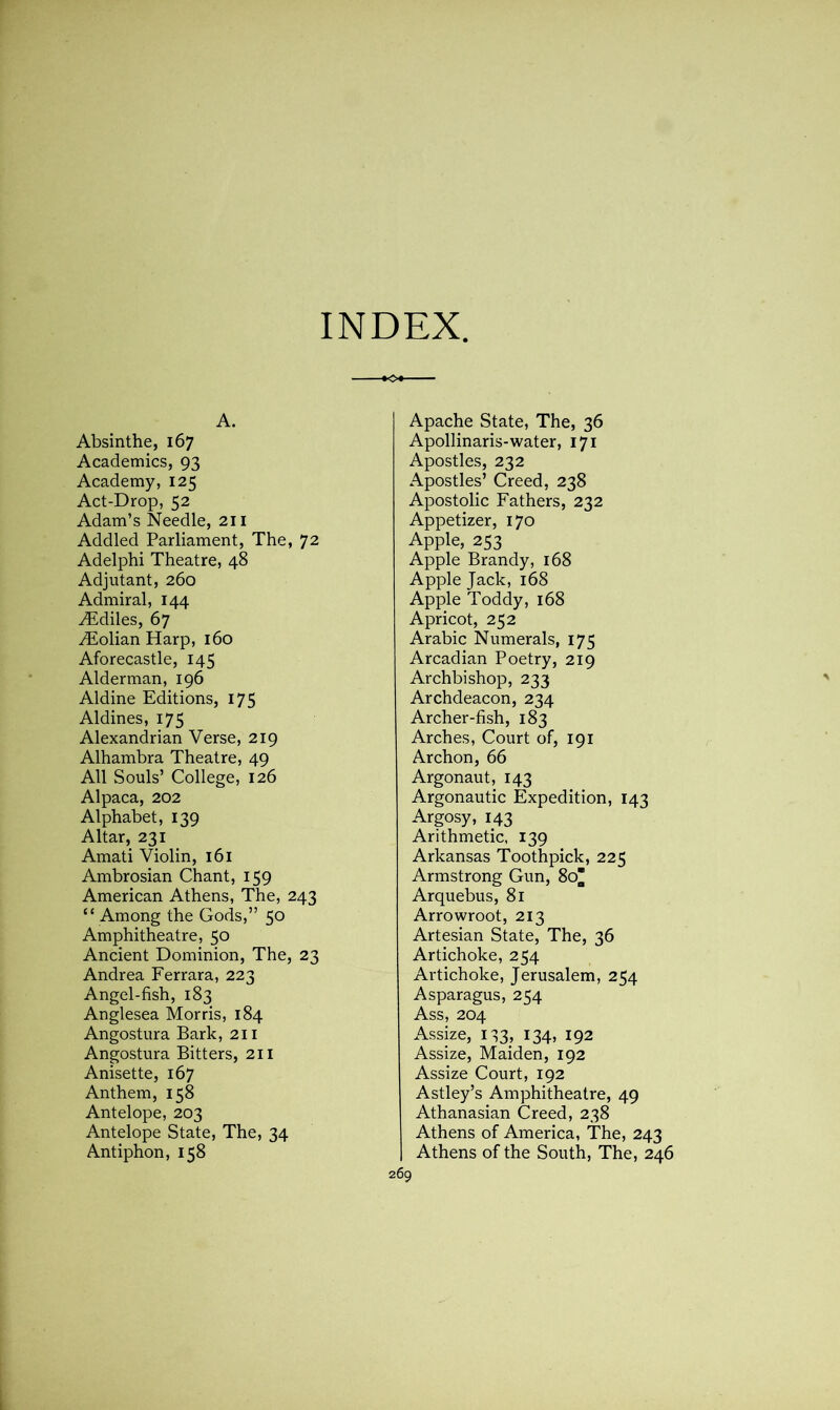 INDEX -•O* A. Absinthe, 167 Academics, 93 Academy, 125 Act-Drop, 52 Adam’s Needle, 211 Addled Parliament, The, 72 Adelphi Theatre, 48 Adjutant, 260 Admiral, 144 Aidiles, 67 Aiolian Harp, 160 Aforecastle, 145 Alderman, 196 Aldine Editions, 175 Aldines, 175 Alexandrian Verse, 219 Alhambra Theatre, 49 All Souls’ College, 126 Alpaca, 202 Alphabet, 139 Altar, 231 Amati Violin, 161 Ambrosian Chant, 159 American Athens, The, 243 “ Among the Gods,” 50 Amphitheatre, 50 Ancient Dominion, The, 23 Andrea Ferrara, 223 Angel-fish, 183 Anglesea Morris, 184 Angostura Bark, 211 Angostura Bitters, 211 Anisette, 167 Anthem, 158 Antelope, 203 Antelope State, The, 34 Antiphon, 158 Apache State, The, 36 Apollinaris-water, 171 Apostles, 232 Apostles’ Creed, 238 Apostolic Fathers, 232 Appetizer, 170 Apple, 253 Apple Brandy, 168 Apple Jack, 168 Apple Toddy, 168 Apricot, 252 Arabic Numerals, 175 Arcadian Poetry, 219 Archbishop, 233 Archdeacon, 234 Archer-fish, 183 Arches, Court of, 191 Archon, 66 Argonaut, 143 Argonautic Expedition, 143 Argosy, 143 Arithmetic, 139 Arkansas Toothpick, 225 Armstrong Gun, 80 Arquebus, 81 Arrowroot, 213 Artesian State, The, 36 Artichoke, 254 Artichoke, Jerusalem, 254 Asparagus, 254 Ass, 204 Assize, 133, 134, 192 Assize, Maiden, 192 Assize Court, 192 Astley’s Amphitheatre, 49 Athanasian Creed, 238 Athens of America, The, 243 Athens of the South, The, 246