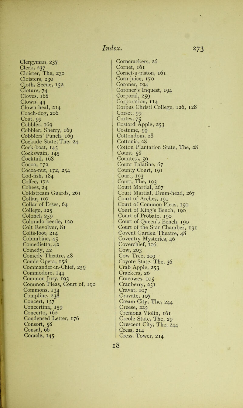 Clergyman, 237 Clerk, 237 Cloister, The, 230 Cloisters, 230 Cloth, Scene, 152 Cloture, 74 Cloves, 168 Clown, 44 Clown-heal, 214 Coach-dog, 206 Coat, 99 Cobbler, 169 Cobbler, Sherry, 169 Cobblers’ Punch, 169 Cockade State,'The, 24 Cock-boat, 145 Cockswain, 145 Cocktail, 168 Cocoa, 172 Cocoa-nut, 172, 254 Cod-fish, 184 Coffee, 172 Cohees, 24 Coldstream Guards, 261 Collar, 107 Collar of Esses, 64 College, 125 Colonel, 259 Colorado-beetle, 120 Colt Revolver, 81 Colts-foot, 214 Columbine, 45 Comedietta, 42 Comedy, 42 Comedy Theatre, 48 Comic Opera, 158 Commander-in-Chief, 259 Commodore, 144 Common Jury, 193 Common Pleas, Court of, 190 Commons, 134 Compline, 238 Concert, 157 Concertina, 159 Concerto, 162 Condensed Letter, 176 Consort, 58 Consul, 66 Coracle, 145 Corncrackers, 26 Cornet, 161 Cornet-a-piston, 161 Corn-juice, 170 Coroner, 194 Coroner’s Inquest, 194 Corporal, 259 Corporation, 114 Corpus Christi College, 126, 128 Corset, 99 Cortes, 75 Costard Apple, 253 Costume, 99 Cottondom, 28 Cottonia, 28 Cotton Plantation State, The, 28 Count, 58 Countess, 59 Count Palatine, 67 County Court, 191 Court, 193 Court, The, 193 Court Martial, 267 Court Martial, Drum-head, 267 Court of Arches, 191 Court of Common Pleas, 190 Court of King’s Bench, 190 Court of Probate, 190 Court of Queen’s Bench, 190 Court of the Star Chamber, 191 Covent Garden Theatre, 48 Coventry Mysteries, 46 Coverchief, 106 Cow, 203 Cow Tree, 209 Coyote State, The, 36 Crab Apple, 253 Crackers, 26 Cracowes, 105 Cranberry, 251 Cravat, 107 Cravate, 107 Cream City, The, 244 Creese, 225 Cremona Violin, 161 Creole State, The, 29 Crescent City, The, 244 Cress, 214 Cress, Tower, 214 18