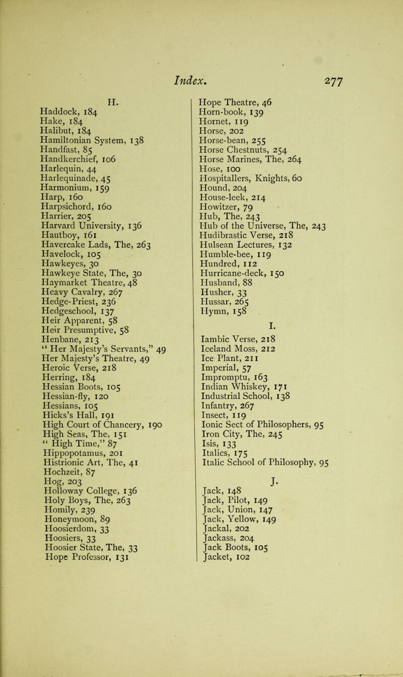 H. Haddock, 184 Hake, 184 Halibut, 184 Hamiltonian System, 138 Handfast, 85 Handkerchief, 106 Harlequin, 44 Harlequinade, 45 Harmonium, 159 Harp, 160 Harpsichord, 160 Harrier, 205 Harvard University, 136 Hautboy, 161 Havercake Lads, The, 263 Havelock, 105 Hawkeyes, 30 Hawkeye State, The, 30 Haymarket Theatre, 48 Heavy Cavalry, 267 Hedge-Priest, 236 Hedgeschool, 137 Heir Apparent, 58 Heir Presumptive, 58 Henbane, 213 “ Her Majesty’s Servants,” 49 Her Majesty’s Theatre, 49 Heroic Verse, 218 Herring, 184 Hessian Boots, 105 Hessian-fly, 120 Hessians, 105 Hicks’s Hall, 191 High Court of Chancery, 190 High Seas, The, 151 “ High Time,” 87 Hippopotamus, 201 Histrionic Art, The, 41 Hochzeit, 87 Hog, 203 Holloway College, 136 Holy Boys, The, 263 Homily, 239 Honeymoon, 89 Hoosierdom, 33 Hoosiers, 33 Hoosier State, The, 33 Hope Professor, 131 Hope Theatre, 46 Horn-book, 139 Hornet, 119 Horse, 202 Horse-bean, 255 Horse Chestnuts, 254 Horse Marines, The, 264 Hose, 100 Plospitallers, Knights, 60 Hound, 204 House-leek, 214 Howitzer, 79 Hub, The, 243 Hub of the Universe, The, 243 Hudibrastic Verse, 218 Hulsean Lectures, 132 Humble-bee, 119 Hundred, 112 Hurricane-deck, 150 Husband, 88 Iiusher, 33 Hussar, 265 Hymn, 158 I. Iambic Verse, 218 Iceland Moss, 212 Ice Plant, 211 Imperial, 57 Impromptu, 163 Indian Whiskey, 171 Industrial School, 138 Infantry, 267 Insect, 119 Ionic Sect of Philosophers, 95 Iron City, The, 245 Isis, 133 Italics, 175 Italic School of Philosophy, 95 J- Jack, 148 Jack, Pilot, 149 Jack, Union, 147 Jack, Yellow, 149 Jackal, 202 Jackass, 204 Jack Boots, 105 Jacket, 102