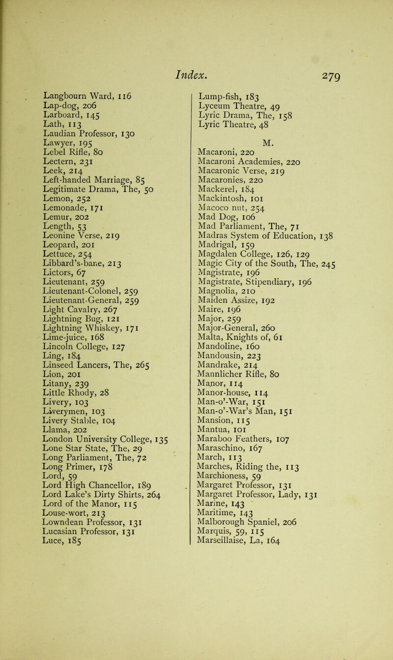 Langbourn Ward, 116 Lap-dog, 206 Larboard, 145 Lath, 113 Laudian Professor, 130 Lawyer, 195 Lebel Rifle, 80 Lectern, 231 Leek, 214 Left-handed Marriage, 85 Legitimate Drama, The, 50 Lemon, 252 Lemonade, 171 Lemur, 202 Length, 53 Leonine Verse, 219 Leopard, 201 Lettuce, 254 Libbard’s-bane, 213 Lictors, 67 Lieutenant, 259 Lieutenant-Colonel, 259 Lieutenant-General, 259 Light Cavalry, 267 Lightning Bug, 121 Lightning Whiskey, 171 Lime-juice, 168 Lincoln College, 127 Ling, 184 Linseed Lancers, The, 265 Lion, 201 Litany, 239 Little Rhody, 28 Livery, 103 Liverymen, 103 Livery Stable, 104 Llama, 202 London University College, 135 Lone Star State, The, 29 Long Parliament, The, 72 Long Primer, 178 Lord, 59 Lord High Chancellor, 189 Lord Lake’s Dirty Shirts, 264 Lord of the Manor, 115 Louse-wort, 213 Lowndean Professor, 131 Lucasian Professor, 131 Luce, 185 Lump-fish, 183 Lyceum Theatre, 49 Lyric Drama, The, 158 Lyric Theatre, 48 M. Macaroni, 220 Macaroni Academies, 220 Macaronic Verse, 219 Macaronies, 220 Mackerel, 184 Mackintosh, 101 Macoco nut, 254 Mad Dog, 106 Mad Parliament, The, 71 Madras System of Education, 138 Madrigal, 159 Magdalen College, 126, 129 Magic City of the South, The, 245 Magistrate, 196 Magistrate, Stipendiary, 196 Magnolia, 210 Maiden Assize, 192 Maire, 196 Major, 259 Major-General, 260 Malta, Knights of, 61 Mandoline, 160 Mandousin, 223 Mandrake, 214 Mannlicher Rifle, 80 Manor, 114 Manor-house, 114 Man-o’-War, 151 Man-o’-War’s Man, 151 Mansion, 115 Mantua, 101 Maraboo Feathers, 107 Maraschino, 167 March, 113 Marches, Riding the, 113 Marchioness, 59 Margaret Professor, 131 Margaret Professor, Lady, 131 Marine, 143 Maritime, 143 Malborough Spaniel, 206 Marquis, 59, 115 Marseillaise, La, 164