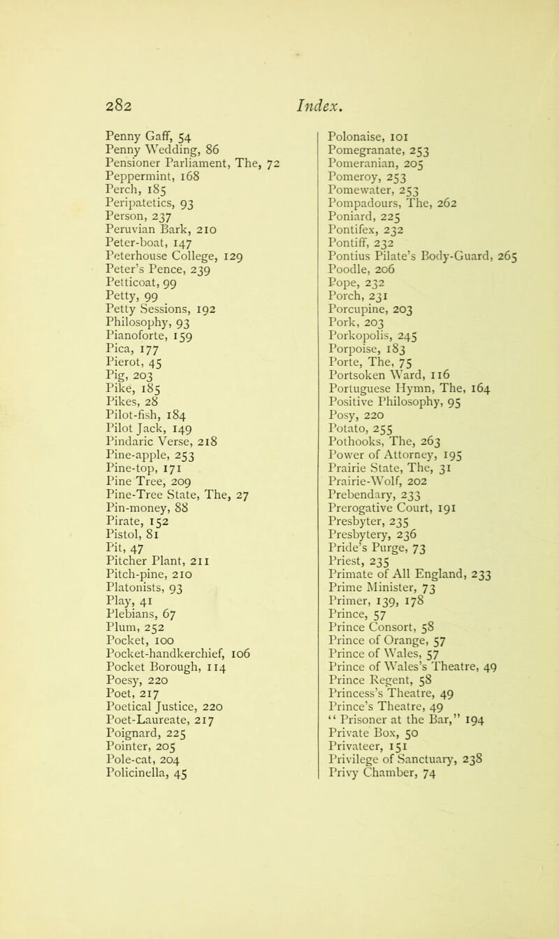 Penny Gaff, 54 Penny Wedding, 86 Pensioner Parliament, The, 72 Peppermint, 168 Perch, 185 Peripatetics, 93 Person, 237 Peruvian Bark, 210 Peter-boat, 147 Peterhouse College, 129 Peter’s Pence, 239 Petticoat, 99 Petty, 99 _ Petty Sessions, 192 Philosophy, 93 Pianoforte, 159 Pica, 177 Pierot, 45 Pig, 203 Pike, 185 Pikes, 28 Pilot-fish, 184 Pilot Jack, 149 Pindaric Verse, 218 Pine-apple, 253 Pine-top, 171 Pine Tree, 209 Pine-Tree State, The, 27 Pin-money, 88 Pirate, 152 Pistol, 81 Pit, 47 Pitcher Plant, 211 Pitch-pine, 210 Platonists, 93 Play, 41 Plebians, 67 Plum, 252 Pocket, 100 Pocket-handkerchief, 106 Pocket Borough, 114 Poesy, 220 Poet, 217 Poetical Justice, 220 Poet-Laureate, 217 Poignard, 225 Pointer, 205 Pole-cat, 204 Policinella, 45 Polonaise, 101 Pomegranate, 253 Pomeranian, 205 Pomeroy, 253 Pomewater, 253 Pompadours, The, 262 Poniard, 225 Pontifex, 232 Pontiff, 232 Pontius Pilate’s Body-Guard, 265 Poodle, 206 Pope, 232 Porch, 231 Porcupine, 203 Pork, 203 Porkopolis, 245 Porpoise, 183 Porte, The, 75 Portsoken Ward, 116 Portuguese Hymn, The, 164 Positive Philosophy, 95 Posy, 220 Potato, 255 Pothooks, The, 263 Power of Attorney, 195 Prairie State, The, 31 Prairie-Wolf, 202 Prebendary, 233 Prerogative Court, 191 Presbyter, 235 Presbytery, 236 Pride’s Purge, 73 Priest, 235 Primate of All England, 233 Prime Minister, 73 Primer, 139, 178 Prince, 57 Prince Consort, 58 Prince of Orange, 57 Prince of Wales, 57 Prince of Wales’s Theatre, 49 Prince Regent, 58 Princess’s Theatre, 49 Prince’s Theatre, 49 “ Prisoner at the Bar,” 194 Private Box, 50 Privateer, 151 Privilege of Sanctuary, 238 Privy Chamber, 74