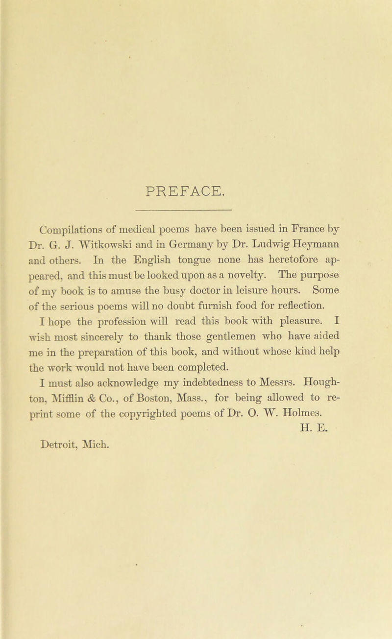 PREFACE. Compilations of medical poems have been issued in France by Dr. G. J. AVitko-wski and in Germany by Dr. Ludwig Heymann and others. In the English tongue none has heretofore ap- peared, and this must be looked upon as a novelty. The purpose of my book is to amuse the busy doctor in leisure hours. Some of the serious poems will no doubt furnish food for reflection. I hope the profession will read this book with pleasure. I wish most sincerely to thank those gentlemen who have aided me in the preparation of this hook, and without whose kind help the work would not have been completed. I must also acknowledge my indebtedness to Messrs. Hough- ton, Mifflin & Co., of Boston, Mass., for being allowed to re- print some of the copyrighted poems of Dr. O. W. Holmes. H. E. Detroit, Mich.