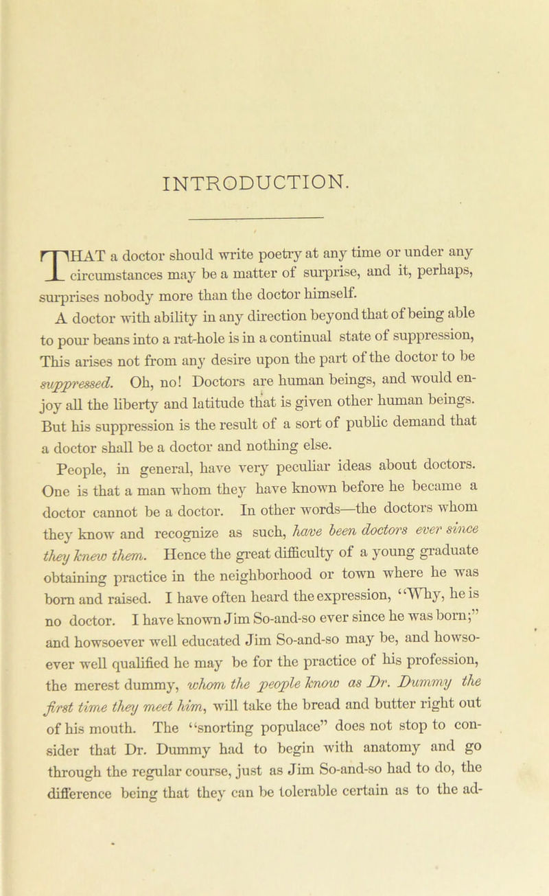 INTRODUCTION. That a doctor should write poetry at any time or under any circumstances may be a matter of surpi’ise, and it, perhaps, sm’prises nobody more than the doctor himself. A doctor with ability in any direction beyond that of being able to pour beans into a rat-hole is in a continual state of suppression. This arises not from any desire upon the part of the doctor to be sujppvesscd. Oh, no! Doctors are human beings, and would en- joy all the liberty and latitude that is given other human beings. But his suppression is the result of a sort of public demand that a doctor shall be a doctor and nothing else. People, in general, have very peculiar ideas about doctors. One is that a man whom they have known before he became a doctor cannot be a doctor. In other words the doctors whom they know and recognize as such, ha/ve been doctws ever since they hcnew them. Hence the great difficulty of a young giaduate obtaining practice in the neighborhood or town where he was bom and raised. I have often heard the expression, ‘ ‘Why, he is no doctor. I have known Jim So-and-so ever since he was born;” and howsoever well educated Jim So-and-so may be, and howso- ever well qualified he may be for the practice of his profession, the merest dummy, whom the people know as Dr. Dummy the first time they meet him., will take the bread and butter right out of his mouth. The “snorting populace” does not stop to con- sider that Dr. Dummy had to begin with anatomy and go through the regular course, just as Jim So-and-so had to do, the difl'erence being that they can be tolerable certain as to the ad-