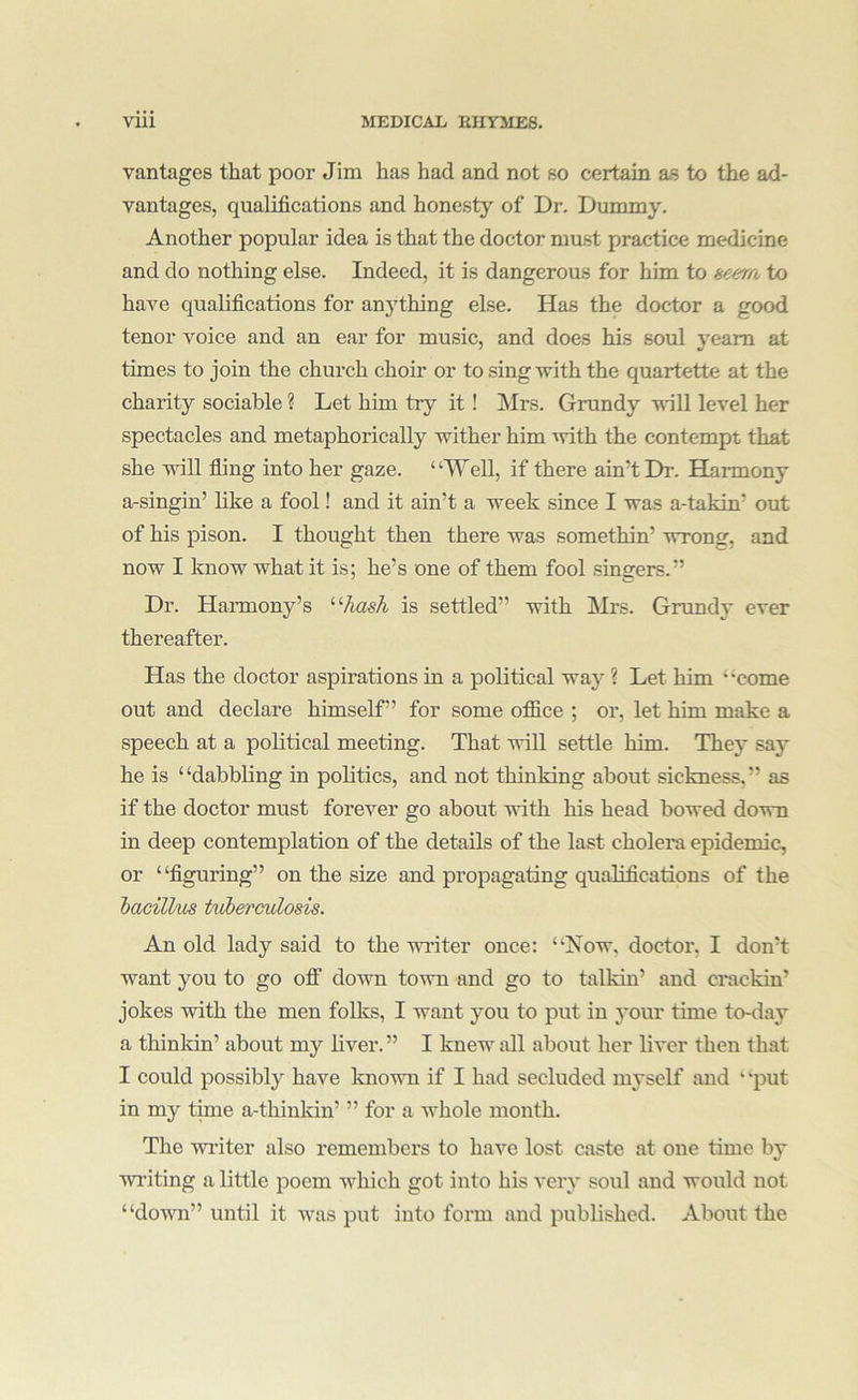 vantages that poor Jim has had and not so certain as to the ad- vantages, qualifications and honesty of Dr. Dummy, Another popular idea is that the doctor must practice medicine and do nothing else. Indeed, it is dangerous for him to aeerro to have qualifications for anything else. Has the doctor a good tenor voice and an ear for music, and does his soul yearn at times to join the church choir or to sing with the quartette at the charity sociable ? Let him try it! Mrs. Grundy will level her spectacles and metaphorically wither him ■vvith the contempt that she vdll fling into her gaze. “Well, if there ain’t Dr. Harmony a-singin’ like a fool! and it ain’t a week since I was a-takin’ out of his pison. I thought then there was somethin’ wrong, and now I know what it is; he’s one of them fool singers.” Dr. Harmony’s '■‘■hash is settled” with Mrs. Grundy ever thereafter. Has the doctor aspirations in a political waj- ? Let him “come out and declare himself” for some ofiice ; or, let him make a speech at a political meeting. That will settle him. They say he is “dabbling in politics, and not thinking about sickness,” as if the doctor must forever go about with his head bowed down in deep contemplation of the details of the last cholera epidemic, or “figuring” on the size and propagating qualifications of the hacillm tuherculosis. An old lady said to the writer once; “Now, doctor, I don’t want you to go ofi down town and go to talkin’ and crackin’ jokes with the men folks, I want you to put in your time to-day a thinldn’ about my liver.” I knew all about her liver then that I could possibly have known if I had secluded myself and ‘ ‘put in my time a-thinkin’ ” for a whole month. The wi’iter also remembers to have lost caste at one time by writing a little poem which got into his very soul and would not “down” until it was put into form and published. About the
