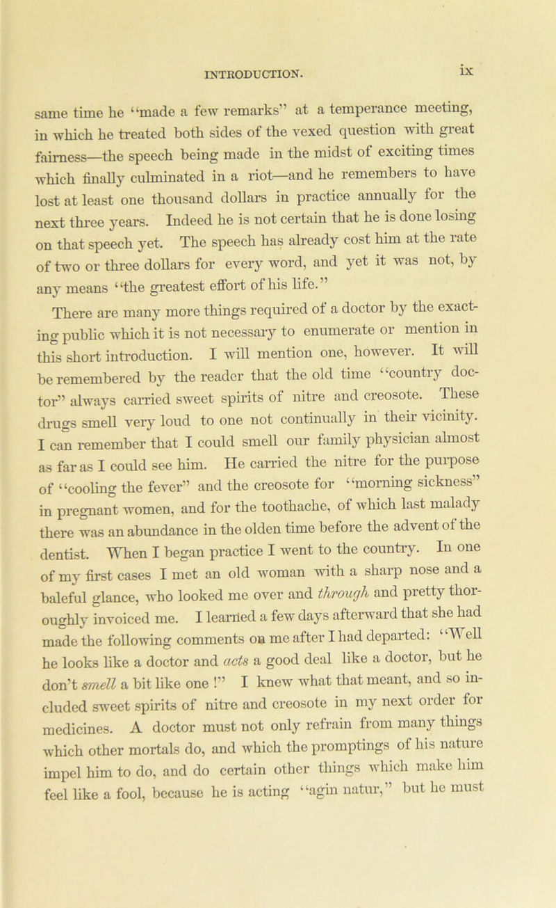 sani6 time he “made a tew remarks” at a temperance meeting, in which he treated both sides of the vexed question with great fairness—the speech being made in the midst of exciting times which finaUy culminated in a riot—and he remembers to have lost at least one thousand dollars in practice annually for the next three years. Indeed he is not certain that he is done losing on that speech yet. The speech has already cost him at the rate of two or three dollars for every word, and yet it was not, by any means “the greatest effort of his life.” There are many more things required of a doctor by the exact- ing public which it is not necessaiy to enumerate or mention in this short introduction. I will mention one, however. It wiU be remembered by the reader that the old time “country doc- tor” always carried sweet spirits of nitre and creosote. These druffs smell very loud to one not continually in their vicinity. I can remember that I could smell our family physician almost as far as I could see him. He carried the nitre for the purpose of “cooling the fever” and the creosote for “morning sickness” in pregnant women, and for the toothache, of which last malady there was an abundance in the olden time before the advent of the dentist. When I began practice I went to the country. In one of my first cases I met an old woman ’with a sharp nose and a baleful glance, who looked me over and through and pretty thor- oughly invoiced me. I learned a few days afterward that she had made the following comments oa me after I had departed: Well he looks like a doctor and acts a good deal like a doctor, but he don’t mieTL a bit like one !” I knew what that meant, and so in- cluded sweet spirits of nitre and creosote in my next ordei foi medicines. A doctor must not only refrain from many things which other mortals do, and which the promptings of his nature impel him to do, and do certain other things which make him feel like a fool, because he is acting “agin natur,” but he must