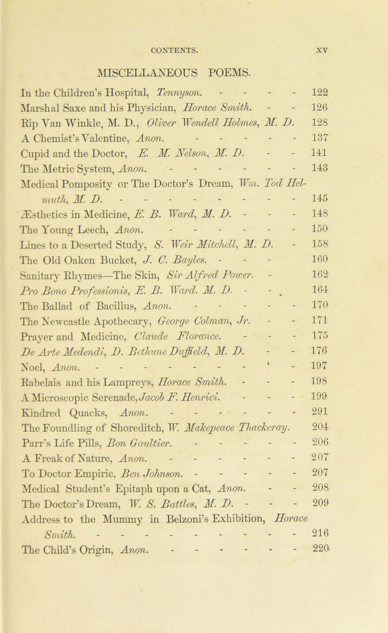MISCELLAXEOUS POEMS. In the Children's Hospital, Tennyson. - - - - 122 Marshal Saxe and his Physician, Horace Smith. - - 126 Rip Van Winkle, M. D., Oliver Wendell Holmes., M. D. 128 A Chemist’s Valentine, Anon. ----- 137 Cupid and the Doctor, E. M. Nelson., M. D. - - 111 The Metric System, Anon. 113 Medical Pomposity or The Doctor’s Dream, Wm. Tod Hel- mnth, M. D. - 115 ^.Esthetics in Medicine, E. B. Ward., M. D. - - - 118 The Younsr Leech, Anon. ------ 150 Lines to a Deserted Stud}^, S. Weir Mitchell., M. D. - 158 The Old Oaken Bucket, J. C. Bayles. - - - 160 Sanitary Rhymes—The Skin, Sir Alf red Power. - 162 Pro Bono Professionis., E. B. Ward. M. D. - - ^ 161 The Ballad of Bacillus, Anon. - - - - - 170 The Newcastle Apothecary, George Colman., .Jr. - - 171 Prayer and Medicine, Claude Florance. - - - 175 Be Arte Medendi., D. Bethune Duffield, M. D. - - 176 Noel, Anon. ‘ - 197 Rabelais and his Lampreys, Horace Smith. - - - 198 A Microscopic Serenade,e/acc>5 F. Henrici. - - - 199 Kindred Quacks, Anon. ------ 291 The Foundling of Shoreditch, TE Makepeace Thackeray. 201 Parr’s Life Pills, Bon Gaultier. ----- 206 A Freak of Nature, Anon. 207 To Doctor Empiric, Ben Johnson. 207 Medical Student’s Epitaph upon a Cat, Anon. - - 208 The Doctor’s Dream, W. S. Battles., M. D. - - - 209 Address to the Mummy in Belzoni’s Exhibition, Horace Smith. 216 The Child’s Origin, Anon. 220>