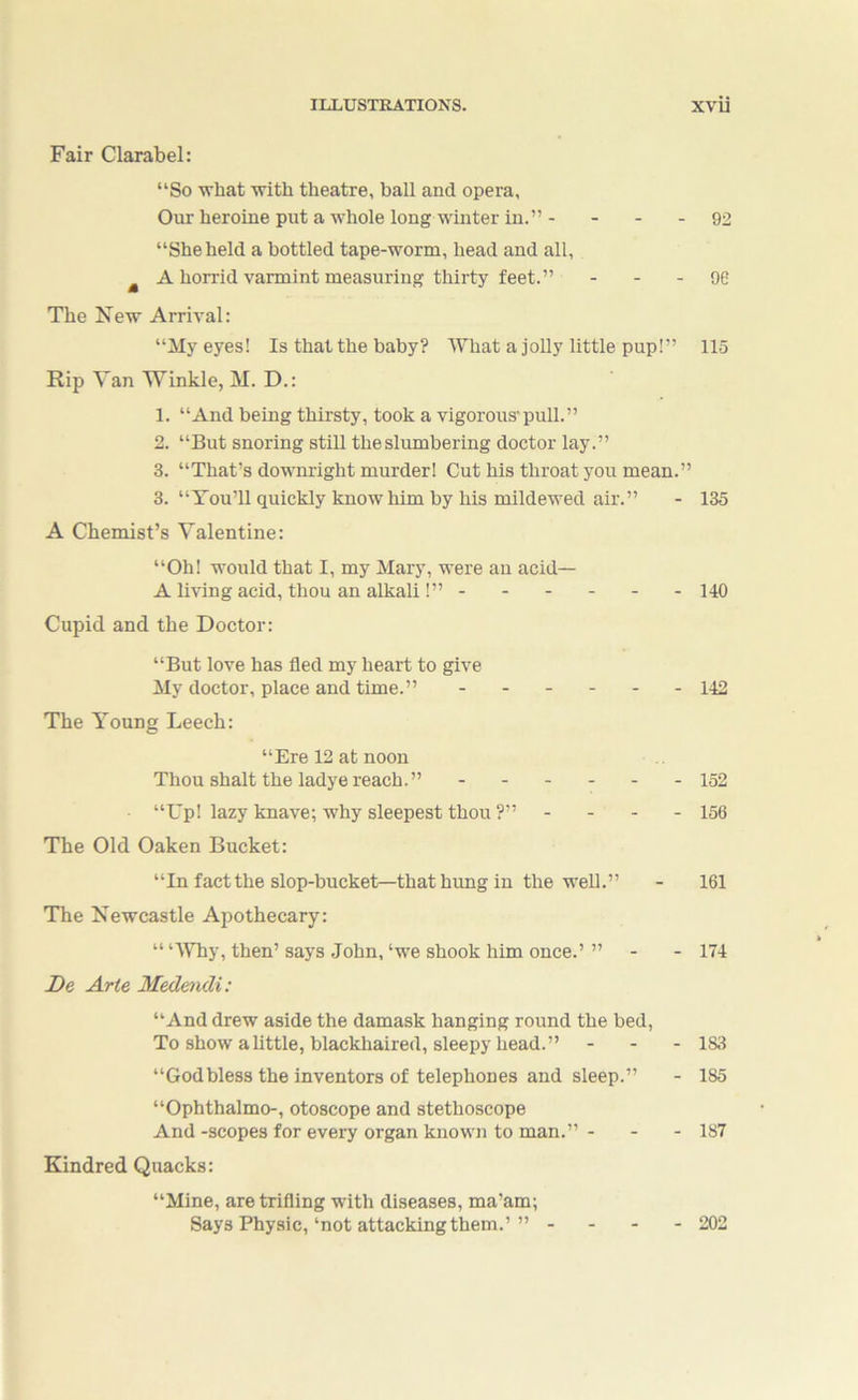Fair Clarabel: “So what with theatre, ball and opera, Our heroine put a whole long winter in.” - - - - 92 “She held a bottled tape-worm, head and all, ^ A horrid varmint measuring thirty feet.” - - - 96 The New Arrival: “My eyes! Is that the baby? What a jolly little pup!” 115 Rip Van Winkle, M. D.: 1. “And being thirsty, took a vigorous'pull.” 2. “But snoring still the slumbering doctor lay.” 3. “That’s downright murder! Cut his throat you mean.” 3. “You’ll quickly know him by his mildewed air.” - 135 A Chemist’s Valentine: “Oh! would that I, my Mary, were an acid— A living acid, thou an alkali !” 140 Cupid and the Doctor: “But love has fled my heart to give My doctor, place and time.” ------ 142 The Young Leech: “Ere 12 at noon Thou Shalt the ladye reach.” ------ 152 “Up! lazy knave; why sleepest thou ?” - - - - 156 The Old Oaken Bucket: “In fact the slop-bucket—that hung in the well.” - 161 The Newcastle Apothecary: “ ‘AVhy, then’ says .John, ‘we shook him once.’ ” - - 174 De Arte Medmdi: “And drew aside the damask hanging round the bed. To show a little, blackhaired, sleepy head.” - - - l&l “Godbless the inventors of telephones and sleep.” - 185 “Ophthalmo-, otoscope and stethoscope And-scopes for every organ known to man.” - - - 187 Kindred Quacks: “Mine, are trifling with diseases, ma’am; Says Physic,‘not attacking them.’” - - - - 202