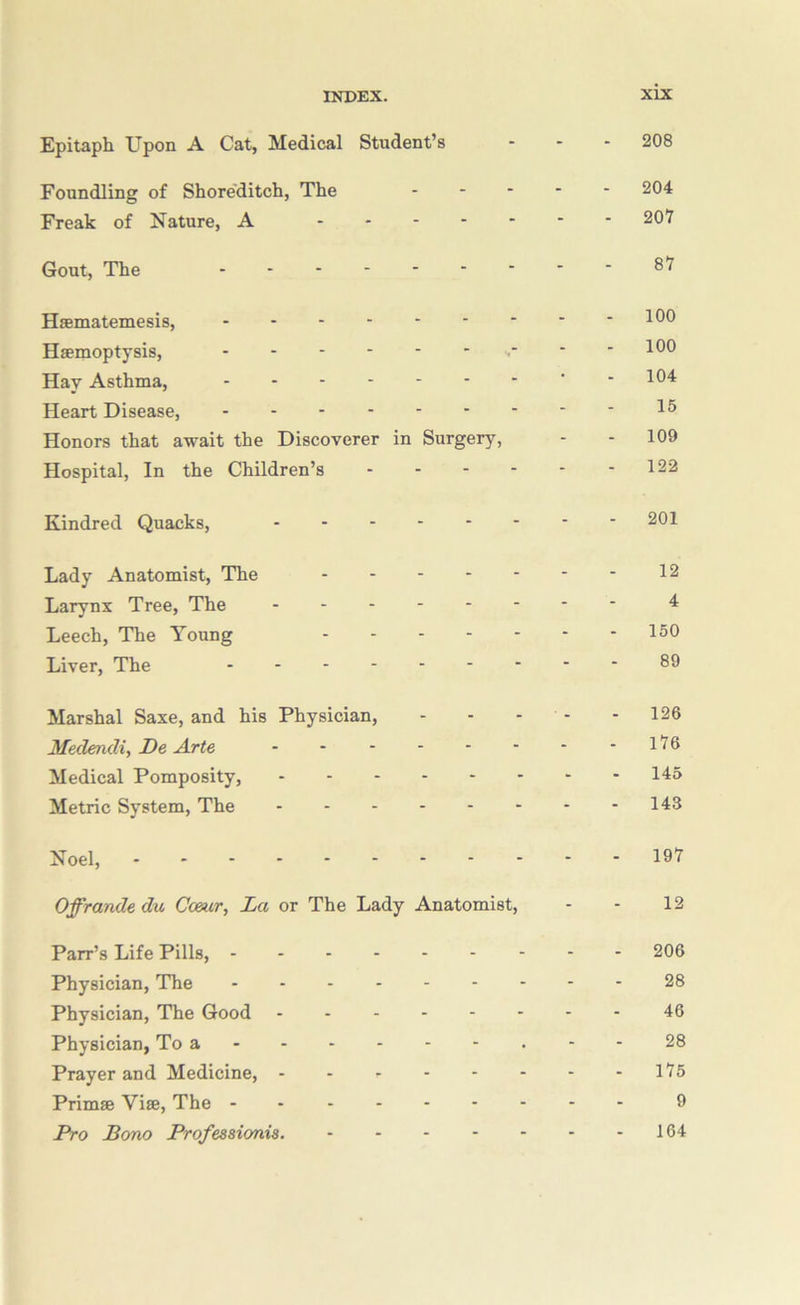 Epitaph Upon A Cat, Medical Student’s ... 208 Foundling of Shore'ditch, The ..... 204 Freak of Nature, A 207 Gout, The 87 HaBmatemesis, Haemoptysis, s- * - 100 Hay Asthma, ' • 10^ Heart Disease, 1^ Honors that await the Discoverer in Surgery, - - 109 Hospital, In the Children’s 122 Kindred Quacks, 201 Lady Anatomist, The 12 Larynx Tree, The ^ Leech, The Young 150 Liver, The 89 Marshal Saxe, and his Physician, - - - - - 126 Medendi, De Arte - - - - - - - -176 Medical Pomposity, 145 Metric System, The - - -143 Noel, 197 Offrande du Cceur, La or The Lady Anatomist, - - 12 Parr’s Life Pills, 206 Physician, The 28 Physician, The Good 46 Physician, To a - - 28 Prayer and Medicine, - - - - - - - -175 Primae Vise, The 9 Pro Bono Professionis. 164