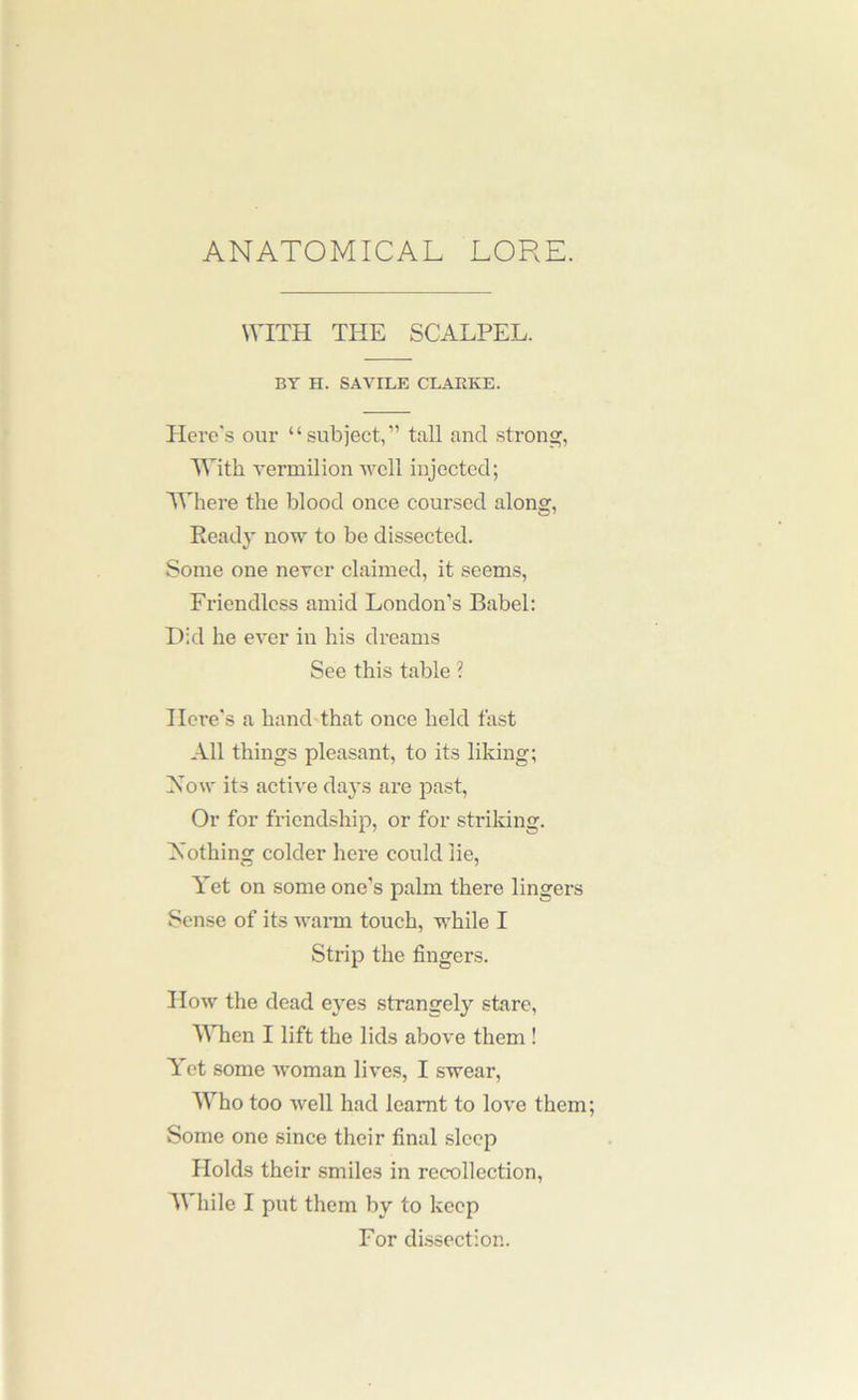 ANATOMICAL LORE. WITH THE SCALPEL. BY H. SAVILE CLARKE. Here's our “subject,” taU and strong, With vermilion well injected; 'Where the blood once coursed along, Ready now to be dissected. Some one never claimed, it seems, Friendless amid London’s Babel: Hid he ever in his dreams See this table ? Here's a hand that once held fast All things pleasant, to its liking; iXow its active days are past, Or for friendship, or for striking. Nothing colder here could lie. Yet on some one’s palm there lingers Sense of its warm touch, while I Strip the fingers. How the dead eyes strangely stare. When I lift the lids above them ! Yet some woman lives, I swear. Who too well had learnt to love them; Some one since their final sleep Holds their .smiles in recollection. While I put them by to keep For dissection.