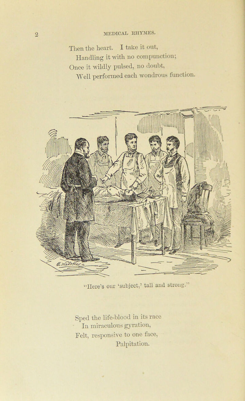 MKDIC.VI> KHYMKS. Then the heart. I take it <nit, Handling it with no compunction; Once it wildly pulsed, no douljt, '\\’ell performed each wondrous function. Sped the lite-blood in its race In miraculous gyration, Felt, responsive to one face, Palpitation.