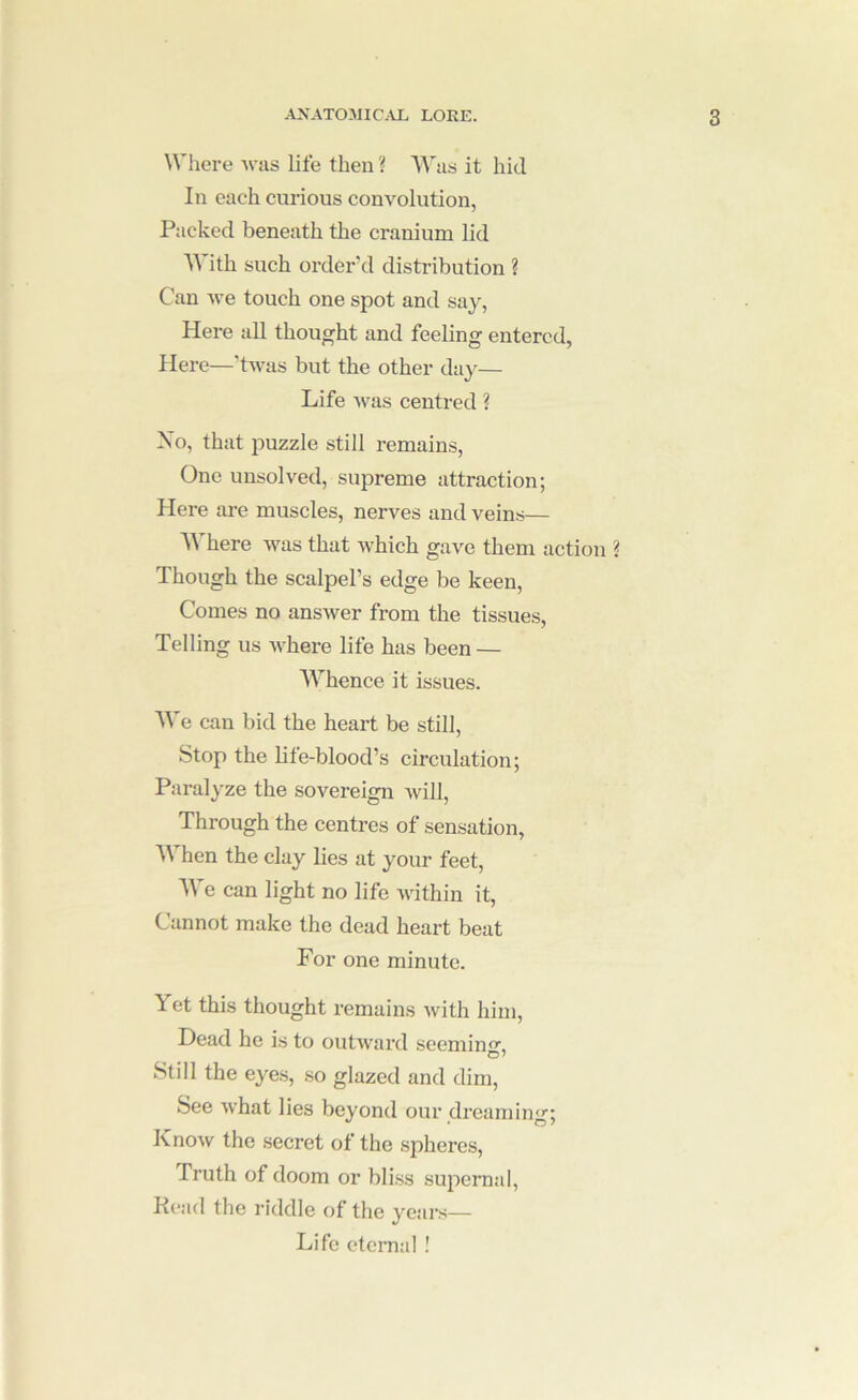 Where was life then ? AVus it hid In each cmious convolution, Packed beneath the cranium lid AA ith such order'd distribution ? Can Ave touch one spot and say, Here all thought and feeling entered, Here—'hvas but the other day— Life Avas centred ? Xo, that puzzle still remains. One unsolved, supreme attraction; Here are muscles, nerves and veins— AA here AA’^as that Avhich gaA'^e them action ? Though the scalpel’s edge be keen. Comes no ansAver from the tissues, Telling us Avhere life has been — AA''hence it issues. AA'e can bid the heart be still. Stop the life-blood’s circulation; Pai’alyze the sovereign Avill, Through the centres of sensation, AA’’hen the clay lies at your feet, AA'e can light no life Avithin it. Cannot make the dead heart beat For one minute. Yet this thought remains Avith him. Dead he is to outAvard seemin. Still the eye.s, .so glazed and dim. See Avhat lies beyond our dreaming; KnoAv the secret of the spheres. Truth of doom or bliss supernal. Head the riddle of the years— Life eternal !