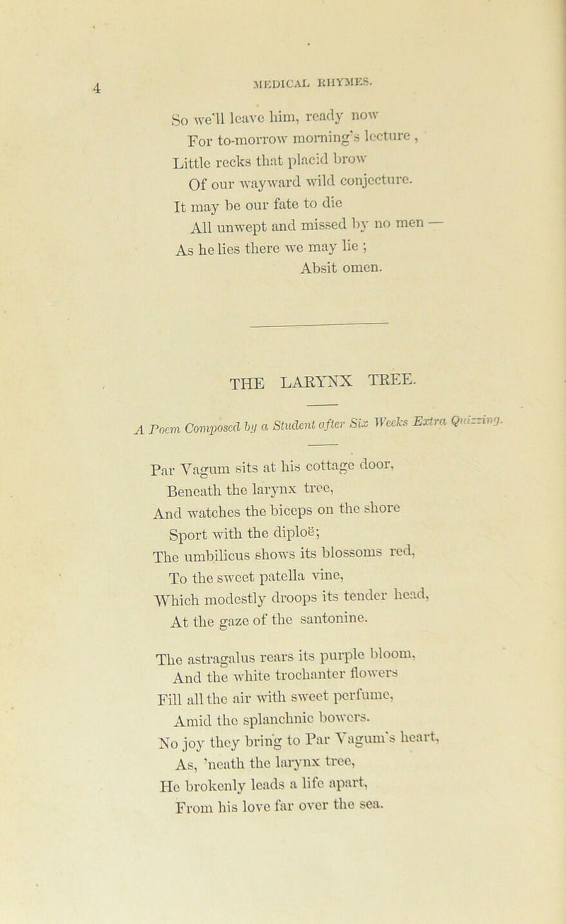 AIKUICAli RIIYMRS. So we'll leave him, ready now For to-morrow morning'.s lecture , Little recks that placid brow Of our wayward wild conjecture. It may be our fate to die All unwept and missed by no men — As he lies there we may lie ; Absit omen. the laeynx tree. A Poem Comjtoscd a Student after Six Weeks Extra Qmzziiig. Par Vagum sits at his cottage dooi, Beneath the laryn.x tree, And watches the biceps on the shore Sport with the diplo6; The umbilicus shows its blossoms red, To the sweet patella vine. Which modestly droops its tender head, At the gaze of the santonine. The astragalus rears its purple bloom. And the Avhite trochanter flowers Fill all the air A\dth sweet perfume. Amid the splanchnic bowers. No joy they bring to Par Vagum's heart, As, ’ncath the larynx tree. He brokenly leads a life apart, From his love far over the sea.