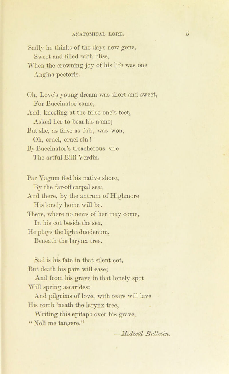 Sadly he thinks of the days now gone, Sweet and tilled with bliss, AMien the erowning joy of his life was one Angina pectoris. Oh, Love's young dream Avas short and sweet. For Buccinator came. And, kneeling at the false one’s feet. Asked her to bear his n.ame; But she, as false as fair, was won. Oh, cruel, cruel sin ! By Buccinator’s treacherous sire The artful Billi-Verdin. Par Vagum fled his natwe shore. By the far-off carpal sea; And there, by the antrum of Highmore His lonely home ■will be. There, where no ncAvs of her may come, In his cot beside the sea. He plays the light duodenum. Beneath the larynx tree. Sad is his fate in that silent cot. But death his pain will ease; And from his grave in that lonely spot ■Will spring ascarides: And pilgrims of love, with tears will lave His tomb ’neath the larynx tree. Writing this epitaph over his grave, “Noli me tangere.” —Medical Bulletin.