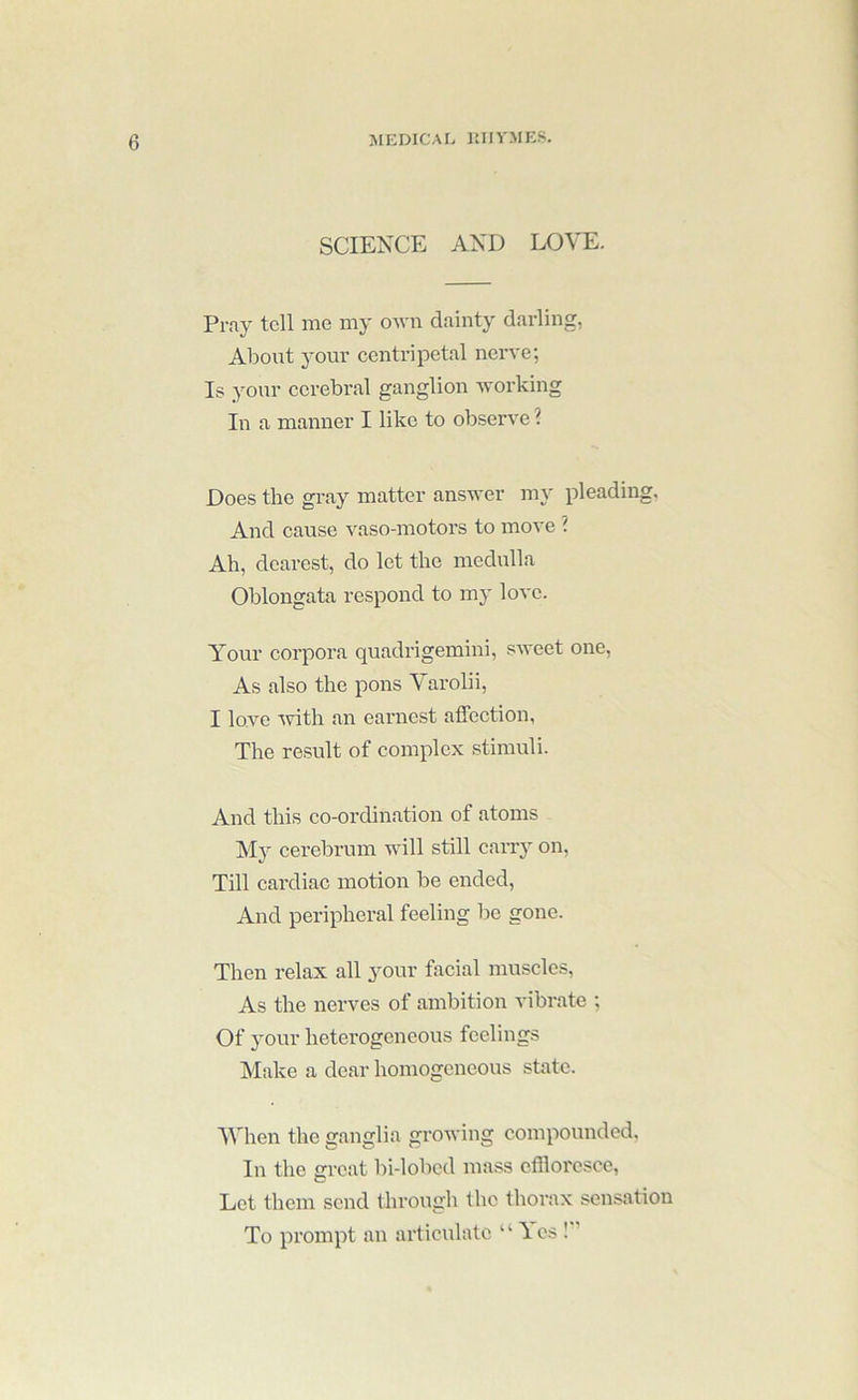 SCIENCE AND LOVE. Pray tell me my OAvn dainty darling, About 3-our centripetal nerve; Is your cerebral ganglion -working In a manner I like to observe ? Does the gray matter answer my pleading. And cause vaso-motors to move ? Ah, dearest, do let the medulla Oblongata respond to my love. Your corpora quadrigemini, sweet one. As also the pons Varolii, I love with an earnest affeetion, The result of complex stimuli. And this co-ordination of atoms My cerebrum will still cany on, Till cardiac motion be ended. And peripheral feeling be gone. Then relax all your facial muscles. As the nerves of ambition vibrate ; Of your heterogeneous feelings Make a dear homogeneous state. When the ganglia growing compounded, In the great bi-lobed mass effloresce, Let them send through the thorax sensation To prompt an articulate “ Yes !”
