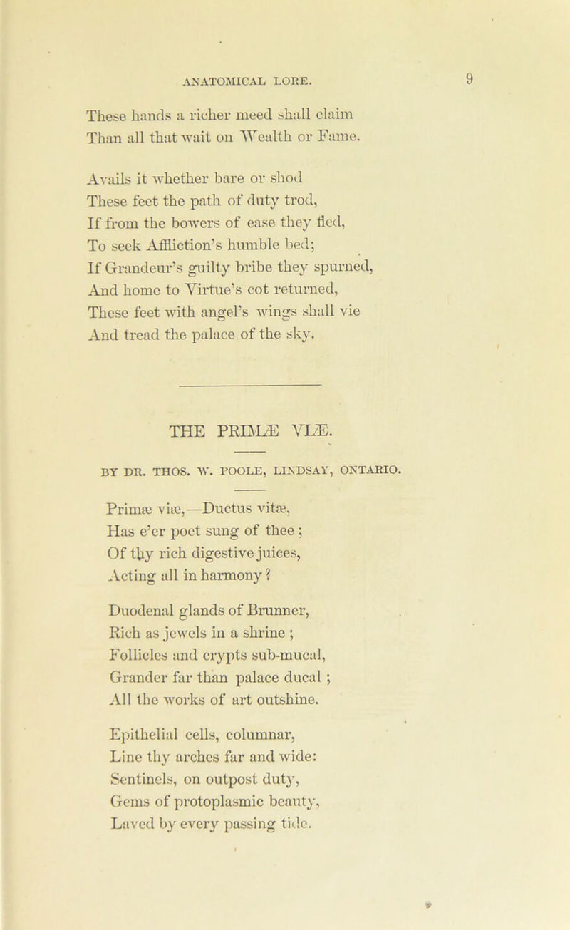 These hands a richer meed shall claim Than all that ■wait on Wealth or Fame. Avails it whether bare or shod These feet the path of duty trod, If from the bowers of ease they lied, To seek Afiliction’s humble bed; If Grandeur’s guilty bribe they spurned. And home to Virtue’s cot returned. These feet with angel’s wings shall vie And tread the palace of the sky. THE PRmyE VI.E. BY DR. THOS. AV. BOOLE, LINDSAY, ONTARIO. Primse vise,—Ductus vitie. Has e’er poet sung of thee ; Of tby rich digestive juices, Acting all in harmony ? Duodenal glands of Brunner, Rich as jcAvcls in a shrine ; Follicles and crypts sub-mucal. Grander far than palace ducal ; All the works of art outshine. Epithelial cells, columnar, Line thy arches far and wide: Sentinels, on outpost duty, Gems of protoplasmic beauty. Laved by every passing tide. W