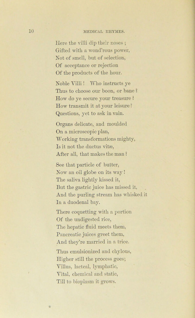 Here the villi dip their no.ses ; Gifted with a wond’rous power, Not of smell, but of selection. Of acceptance or rejection Of the products of the hour. Noble Villi! Vlio instructs ye Thus to choose our boon, or bane 1 How do ye secure jmur ti’easure ? How transmit it at your leisure ? Questions, yet to ask in vain. Organs delicate, and moulded On a microscopic plan, Working transfoimations mighty. Is it not the ductus vit*. After all, that makes the man ? See that paidicle of butter. Now an oil globe on its way! The saliva lightly kissed it. But the gastric juice has missed it, And the purling sti’eam has whisked it In a duodenal bay. There coquetting with a poition Of the undigested rice. The hepatic fluid meets them. Pancreatic juices gi’eet them. And they’re married in a trice. Thus emulsionized and chylous. Higher still the process goes; Villus, lacteal, lymphatic. Vital, chemical and static. Till to bioplasm it grows.