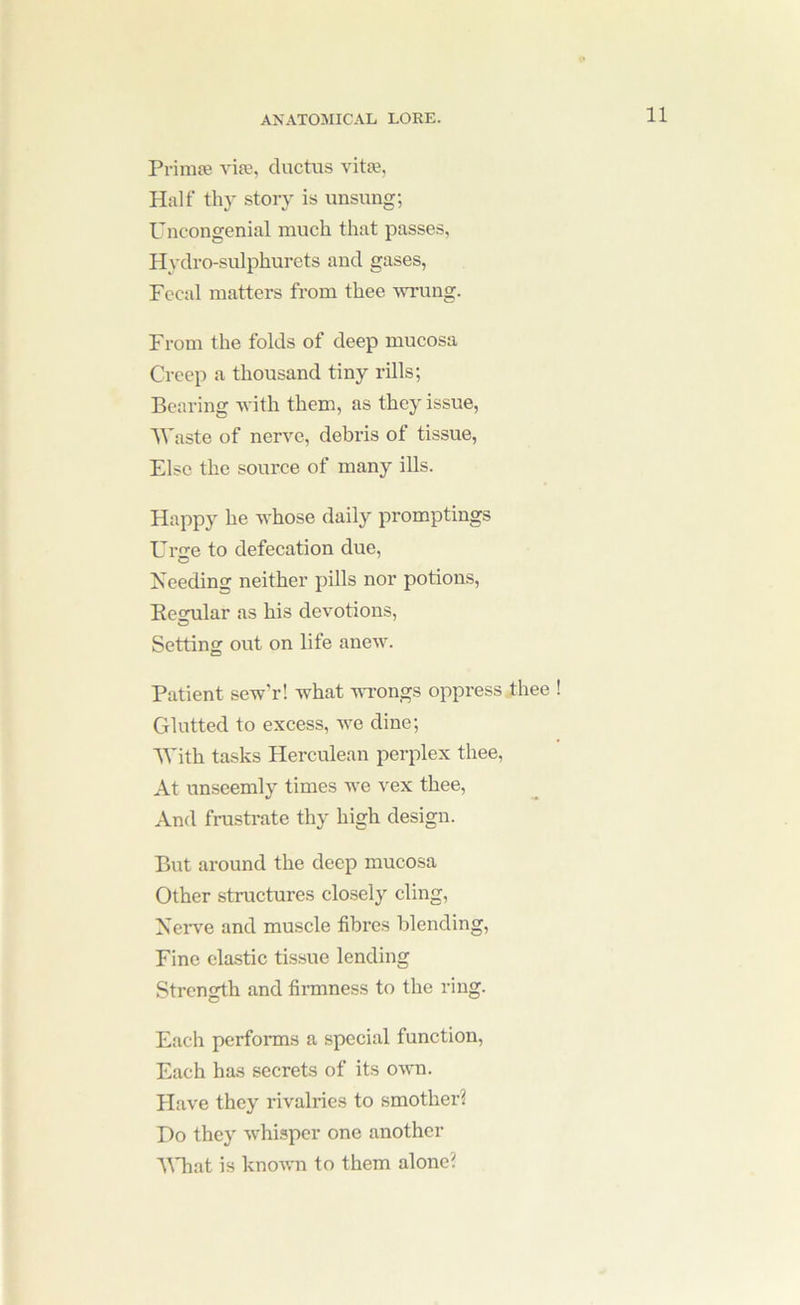 Primie viie, ductus vita?. Half thy story is unsung; Uncongenial much that passes, Hydro-sulphurets and gases, Fecal matters from thee wrung. From the folds of deep mucosa Creep a thousand tiny rills; Bearing with them, as they issue, lA'aste of nerve, debris of tissue, Else the source of many ills. Happy he whose daily promptings Urge to defecation due. Needing neither pills nor potions, Besrular as his devotions. Setting out on life anew. Patient sew’r! what wrongs oppress thee ! Glutted to excess, Ave dine; IVith tasks Herculean perplex thee. At unseemly times we vex thee. And frustrate thy high design. But around the deep mucosa Other structures closely cling, Nerv'e and muscle fibres blending. Fine clastic tissue lending Strength and fiimness to the ring. Each performs a special function. Each has secrets of its own. Have they rivalries to smother! Do they Avhisper one another llTiat is knoAvn to them alone?