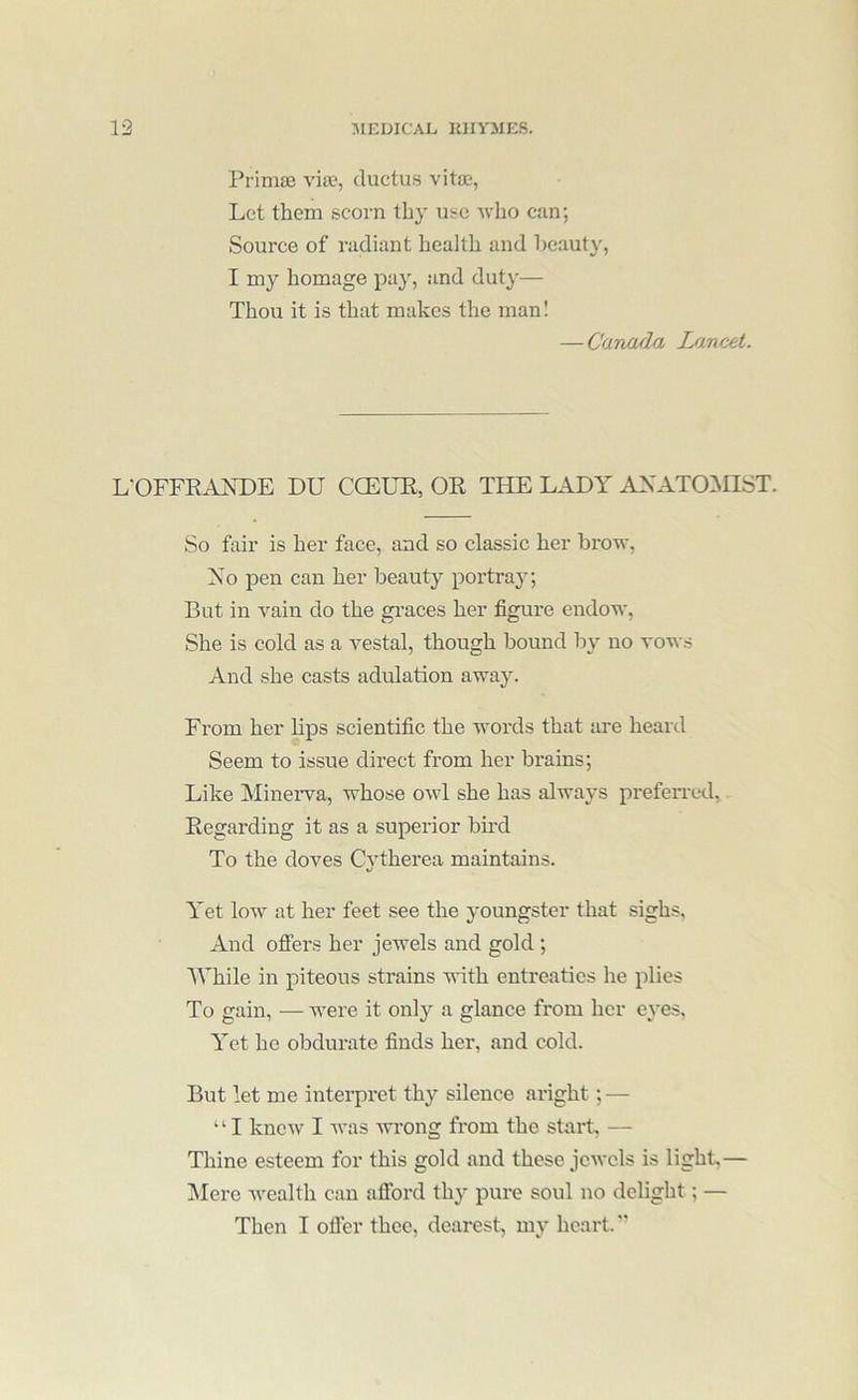 Primae vise, ductus vitas, Let them scorn thy use -who can; Source of radiant health and beauty, I my homage pay, and duty— Thou it is that makes the man! — Canada I/incet. L'OFFRAXDE DU CCELTl, OR THE LADY ANATOiMIST. So fair is her face, and so classic her brow, Ao pen can her beauty portray; But in vain do the graces her figure endow. She is cold as a vestal, though bound by no vows And she casts adulation away. From her lips scientific the words that are heard Seem to issue direct from her brains; Like Minerva, whose owl she has always preferred. Regarding it as a superior bird To the doves Cytherea maintains. Yet low at her feet see the youngster that sighs. And ofi'ers her jewels and gold ; AVhile in piteous strains with entreaties he plies To gain, — were it only a glance from her eyes, Yet he obdurate finds her, and cold. But let me intei-pret thy silence aright; — ‘ ‘ I knew I Avas Avrong from the start, — Thine esteem for this gold and these Jcaa'cIs is light,— IVIere Avealth can afford thy pure soul no delight; — Then I ofler thee, dearest, my heart. ”