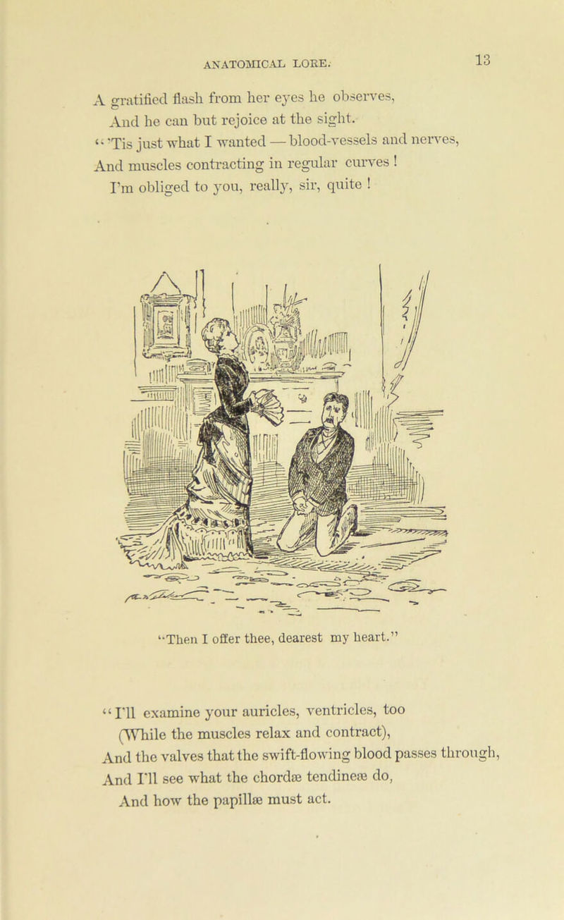 A gratified flash from her eyes he observes, And he can but rejoice at the sight, ‘Tis just -what I wanted —blood-vessels and nerves, And muscles contracting in regular curves ! I'm obliged to you, really, sir, quite ! ‘■Then I offer thee, dearest my heart.” “I'll examine your auricles, ventricles, too (lYhile the muscles relax and contract). And the valves that the swift-flowing blood passes through. And I'll see what the chordm tendinem do, And how the papillae must act.