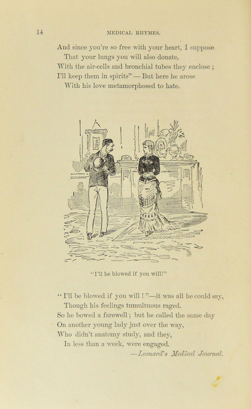 And since you’re so free with your heart, I suppose That your lungs you will also donate, With the air-cells and bronchial tubes the}' enclose ; I’ll keep them in spirits” — But here he arose With his love metamorphosed to hate. “I’ll be blowed if you will!” “ I'll be bloAved if you will! ”—it Avas all he could say, Though his feelings tumultuous i-aged. So he boAved a fareAvell; but he called the same day On another young lady just OA'er the way, Who didn’t anatomy study, and they, In less than a Aveek, Avere engaged. —Leonard's Jledical Journal.