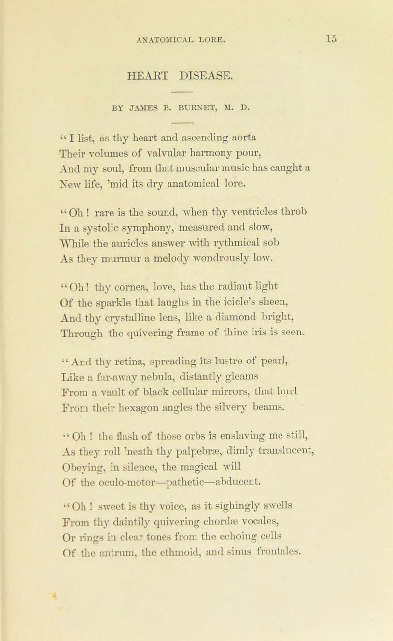 HEAKT DISEASE. BY JAMES B. BURNET, M. D. “ I list, as thy heart and ascending aorta Their volumes of vahoilar hannony pour. And my soul, from that muscular music has caught a New life, ’mid its dry anatomical lore. “Oh ! rare is the sound, when thy ventricles throb In a systolic s}onphony, measured and slow, While the auidcles answer with rjdhmical sob As they munnur a melody wondrously low. “Oh ! thy cornea, love, has the radiant light Of the sparkle that laughs in the icicle’s sheen. And thy crystalline lens, like a diamond bright. Through the quivering frame of thine iris is seen. “And thy retina, spreading its lustre of pearl. Like a far-aAvay nebula, distantly gleams From a vault of black cellular mirrors, that hurl From their hexagon angles the silvery beams. “ Oh ! the flash of those orbs is enslaving me still. As they roll ’neath thy palpebrse, dimly translucent. Obeying, in silence, the magical will Of the oculo-motor—pathetic—abducent. “Oh ! SAveet is thy voice, as it sighingly SAvells From thy daintily quivering chordie vocales, Or rings in clear tones from the echoing cells Of the antrum, the ethmoid, and sinus frontales.