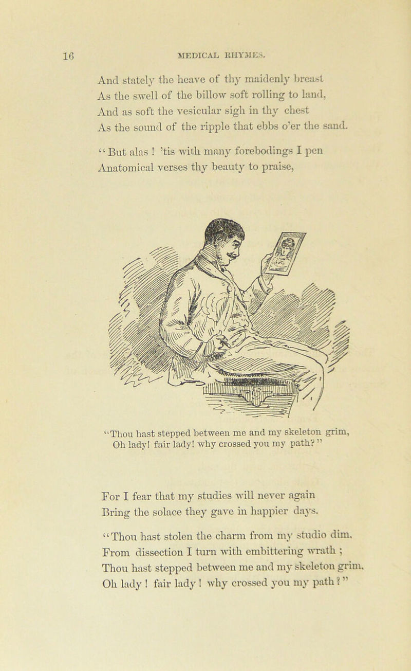 And stately the heave of thy maidenly lircast As the swell of the billow soft rolling to land, And as soft the vesicular sigh in thy chest As the sound of the ripple that ebbs o’er the sand. ‘ ‘ But alas ! ’tis with many forebodings I pen Anatomical verses thy beauty to praise, “Thou hast stepped between me and my skeleton grim. Oh lady! fair lady! why crossed you my path? ” For I fear that my studies will never again Bring the solace they gave in happier days. ‘ ‘ Thou hast stolen the charm from my studio dim. From dissection I turn with embittering -sATath ; Thou hast stepped between me and m3* skeleton grim. Oh lady ! fair lady ! Avhy crossed 3*ou my path ? ”