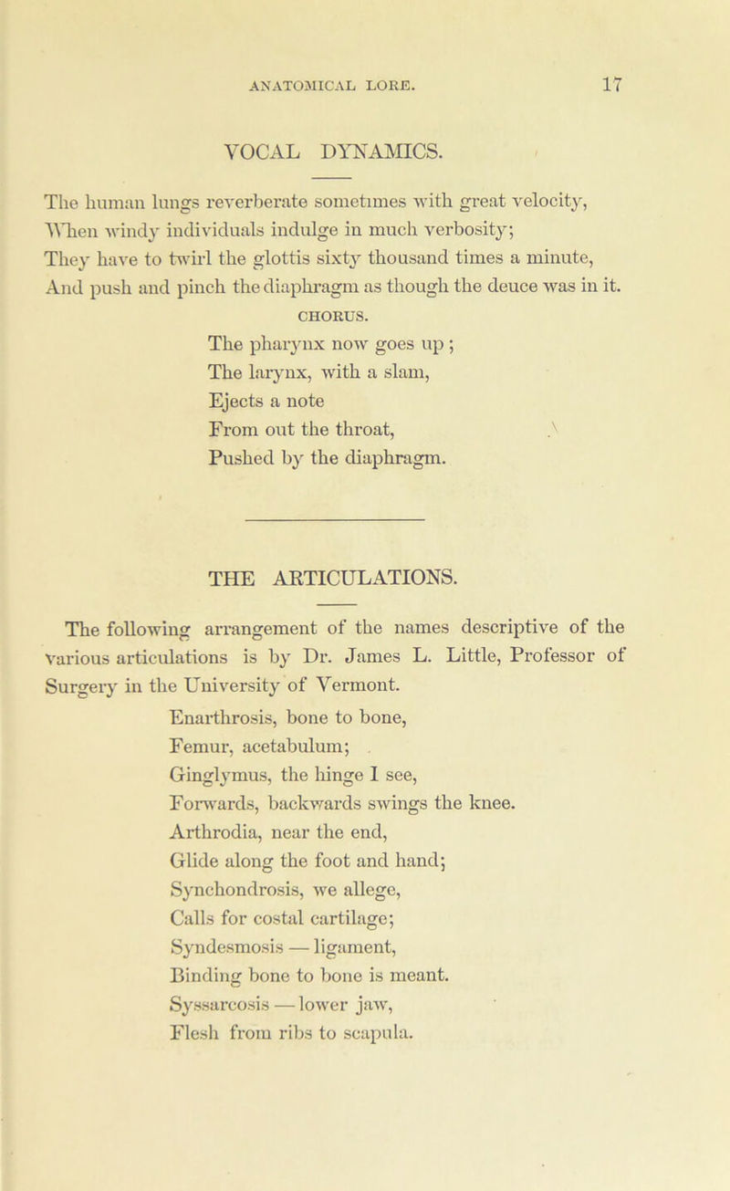 VOCAL DYNAMICS. The human lungs reverberate sometimes Avith great velocity, VTien Avindy individuals indulge in much verbosity; They have to tAA-iid the glottis sixty thousand times a minute, And push and pinch the diaphragm as though the deuce Avas in it. CHORUS. The phar3'iix noAv goes up ; The laiyux, Avith a slam. Ejects a note From out the throat, Pushed by the diaphragm. THE ARTICULATIONS. The foUoAving arrangement of the names descriptive of the A'arious articulations is b^' Dr. James L. Little, Professor ot Surgeiy in the Universit}^ of Vermont. Enarthrosis, bone to bone, Femur, acetabulum; Gingl^^mus, the hinge I see, Forw'ards, backAvards sAvings the knee. Arthrodia, near the end. Glide along the foot and hand; S^'nchondrosis, Ave allege, Calls for costal cartilage; Syndesmosis — ligament. Binding bone to bone is meant. S^'ssarcosis — loAver jaAv, Flesh from ribs to scapula.