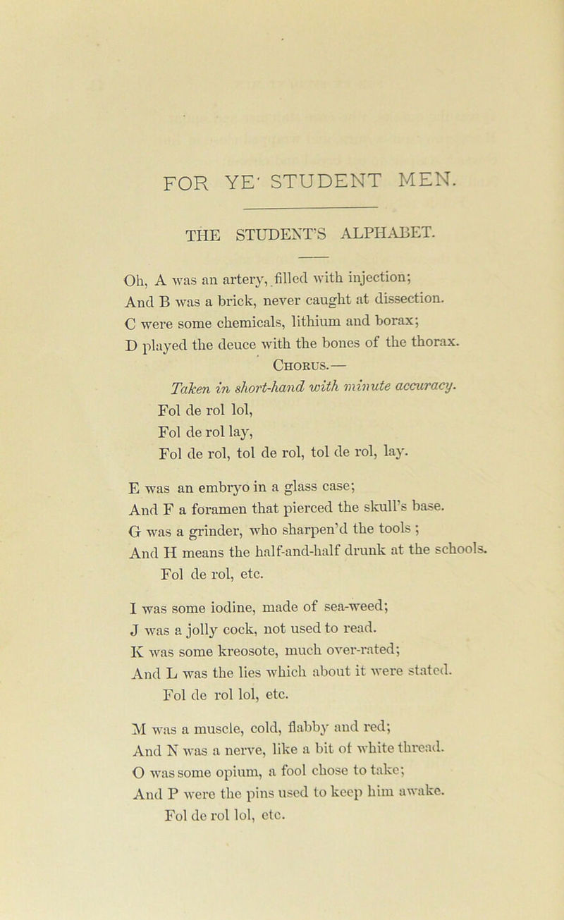FOR YE- STUDENT MEN. THE STUDENT’S ALPHABET. Oh, A was an artery, .filled with injection; And B was a brick, never caught at dissection. C were some chemicals, lithium and borax; D played the deuce with the bones of the thorax. Chorus.— Taken in short-hand with minute accuracy. Fol de rol lol, Fol de rol lay, Fol de rol, tol de rol, tol de rol, lay. E was an embryo in a glass case; And F a foramen that pierced the skull’s base. 0 was a grinder, who sharpen’d the tools ; And H means the half-and-half drunk at the schools. Fol de rol, etc. 1 was some iodine, made of sea-weed; J was a jolly cock, not used to read. K was some kreosote, much over-rated; And L was the lies which about it were stated. Fol de rol lol, etc. M was a muscle, cold, flabby and red; And N was a nerve, like a bit of white thread. O was some opium, a fool chose to take; And P were the pins used to keep him awake. Fol de rol lol, etc.
