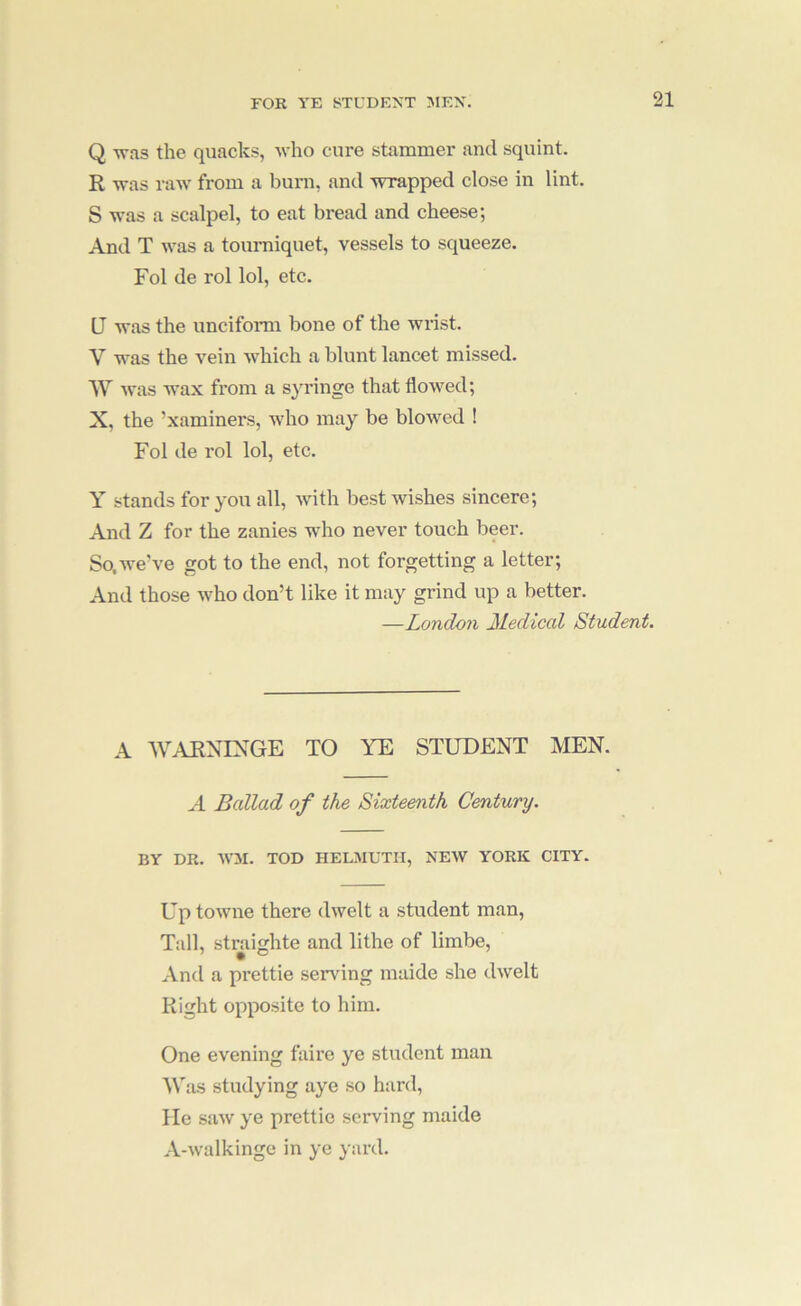 Q was the quacks, who cure stammer and squint. R was raw from a burn, and wrapped close in lint. S was a scalpel, to eat bread and cheese; And T was a tourniquet, vessels to squeeze. Fol de rol lol, etc. U was the unciform bone of the wrist. V was the vein which a blunt lancet missed. W Avas wax from a s^u-inge that flowed; X, the ’xaminers, who may be bloAved ! Fol de rol lol, etc. Y stands for you all, Avith best wishes sincere; And Z for the zanies who never touch beer. So.we’ve got to the end, not forgetting a letter; And those who don’t like it may grind up a better. —London Medical Student. A WAENIXGE TO YE STUDENT MEN. A Ballad of the Sixteenth Century. BY DR. AA’M. TOD HELMUTII, XEAV YORK CITY. Up toAvne there dAvelt a student man. Tall, straighte and lithe of limbe. And a prettie sendng maide she dAvelt Right opposite to him. One evening fairc ye student man Was studying aye so hard. He saAv ye prettie serving maide A-Avalkinge in ye yard.