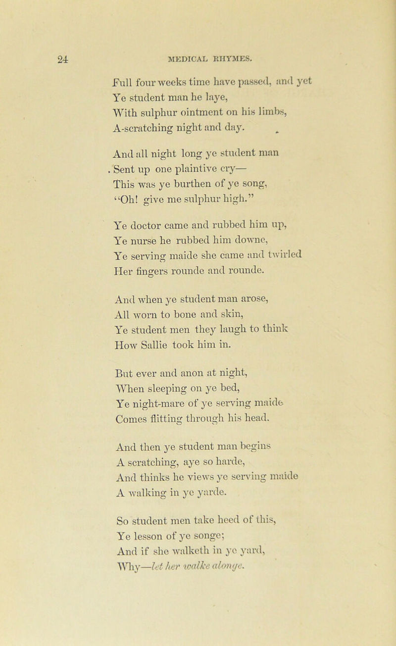 Full four weeks time have passed, and yet Ye student man he laye, With sulphur ointment on his limbs, A-scratching night and day. And all night long ye student man . Sent up one plaintive cry— This was ye burthen of ye song, “Oh! give me sulphur high.” Ye doctor came and rubbed him up, Ye nurse he rubbed him downe, Ye serving maide she came and twirled Her lingers rouncle and rounde. And when ye student man arose. All worn to bone and skin. Ye student men they laugh to think How Sallie took him in. But ever and anon at night. When sleeping on ye bed. Ye nightsmare of ye serving maide Comes flitting through his head. And then ye student man begins A scratching, aye so harde. And thinks he views ye serving maide A walking in ye yarde. So student men take heed of this. Ye lesson of ye songe; And if she walkcth in yo yard, Ydiy—let her walke aloiuje.