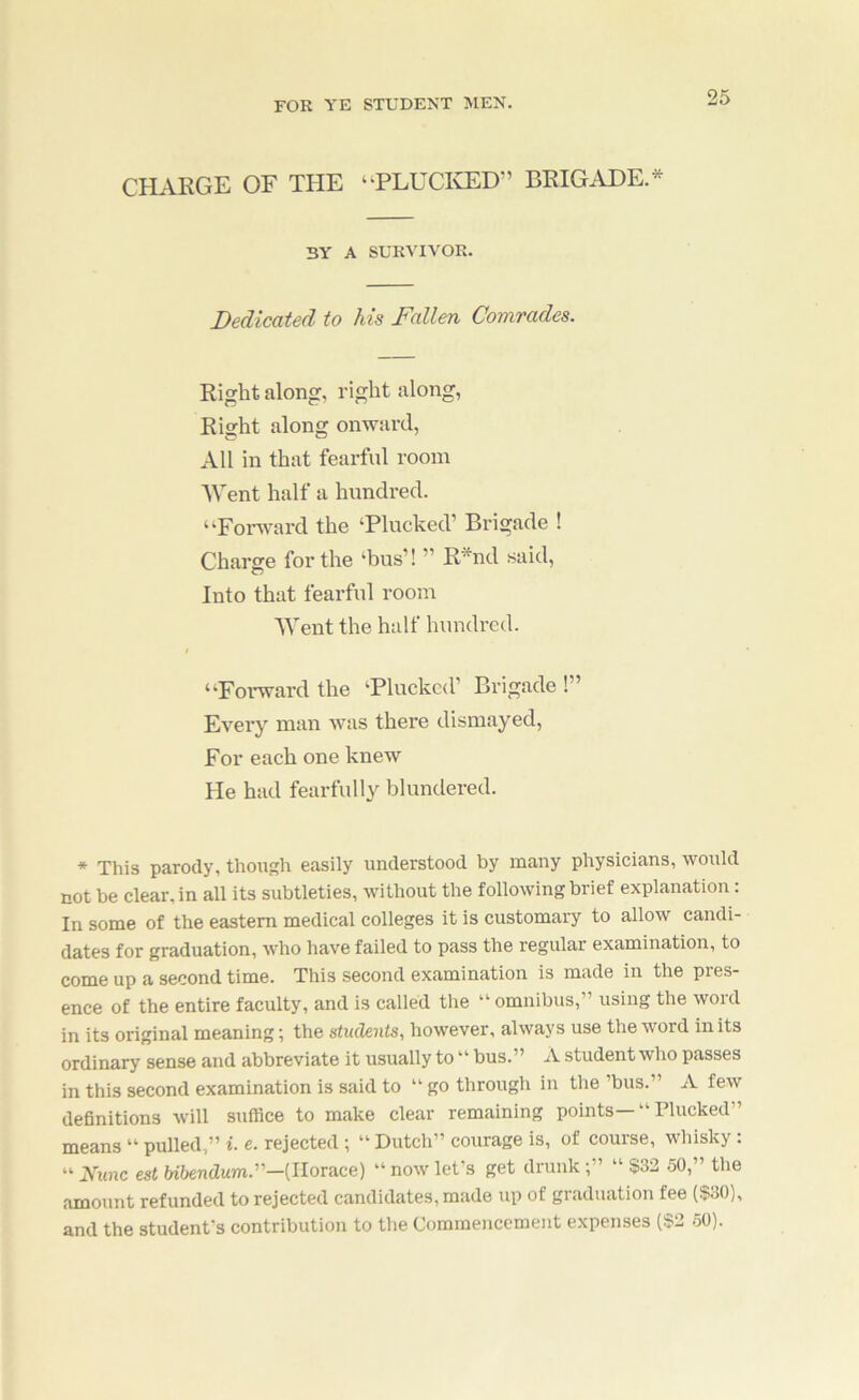 CHARGE OF THE “PLUCICED” BRIGADE.^ BY A SURATVOK. Dedicated to his Fallen Comrades. Right along, right along, Right along onward. All in that fearful room AVent half a hundred. “Fonv'ard the ‘Plucked’ Brigade ! Charge for the ‘bus’! ” R*nd said. Into that fearful room AVent the half hundred. “FoiTvardthe ‘Plucked’ Brigade!” Every man was there dismayed, For each one knew He had fearfully blundered. * This parody, though easily understood by many physicians, would cot be clear, in all its subtleties, without the following brief explanation: In some of the eastern medical colleges it is customary to allow candi- dates for graduation, who have failed to pass the regular examination, to come up a second time. This second examination is made in the pres- ence of the entire faculty, and is called the “ omnibus,” using the word in its original meaning; the students, however, always use the word in its ordinary sense and abbreviate it usually to “ bus.” A student who passes in this second examination is said to “ go through in the ’bus.” A few definitions will suffice to make clear remaining points—“ Plucked” means “ pulled,” i. e. rejected ; “ Dutch” courage is, of course, whisky : “ Nunc est Ubendum.-{lloTace) ” now let's get drunk;” “ $32 50,” the amount refunded to rejected candidates, made up of graduation fee ($30), and the student's contribution to the Commencement expenses ($2 50).